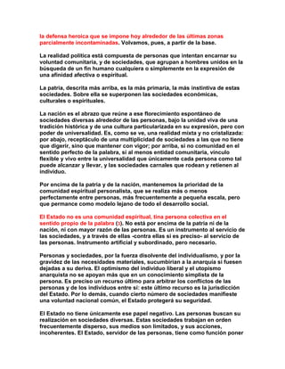 la defensa heroica que se impone hoy alrededor de las últimas zonas parcialmente incontaminadas. Volvamos, pues, a partir de la base. 
La realidad política está compuesta de personas que intentan encarnar su voluntad comunitaria, y de sociedades, que agrupan a hombres unidos en la búsqueda de un fin humano cualquiera o simplemente en la expresión de una afinidad afectiva o espiritual. 
La patria, descrita más arriba, es la más primaria, la más instintiva de estas sociedades. Sobre ella se superponen las sociedades económicas, culturales o espirituales. 
La nación es el abrazo que reúne a ese florecimiento espontáneo de sociedades diversas alrededor de las personas, bajo la unidad viva de una tradición histórica y de una cultura particularizada en su expresión, pero con poder de universalidad. Es, como se ve, una realidad mixta y no cristalizada: por abajo, receptáculo de una multiplicidad de sociedades a las que no tiene que digerir, sino que mantener con vigor; por arriba, si no comunidad en el sentido perfecto de la palabra, sí al menos entidad comunitaria, vínculo flexible y vivo entre la universalidad que únicamente cada persona como tal puede alcanzar y llevar, y las sociedades carnales que rodean y retienen al individuo. 
Por encima de la patria y de la nación, mantenemos la prioridad de la comunidad espiritual personalista, que se realiza más o menos perfectamente entre personas, más frecuentemente a pequeña escala, pero que permance como modelo lejano de todo el desarrollo social. 
El Estado no es una comunidad espiritual, tina persona colectiva en el sentido propio de la palabra (3). No está por encima de la patria ni de la nación, ni con mayor razón de las personas. Es un instrumento al servicio de las sociedades, y a través de ellas -contra ellas si es preciso- al servicio de las personas. Instrumento artificial y subordinado, pero necesario. 
Personas y sociedades, por la fuerza disolvente del individualismo, y por la gravidez de las necesidades materiales, sucumbirían a la anarquía si fuesen dejadas a su deriva. El optimismo del individuo liberal y el utopismo anarquista no se apoyan más que en un conocimiento simplista de la persona. Es preciso un recurso último para arbitrar los conflictos de las personas y de los individuos entre sí: este último recurso es la jurisdicción del Estado. Por lo demás, cuando cierto número de sociedades manifieste una voluntad nacional común, el Estado protegerá su seguridad. 
El Estado no tiene únicamente ese papel negativo. Las personas buscan su realización en sociedades diversas. Estas sociedades trabajan en orden frecuentemente disperso, sus medios son limitados, y sus acciones, incoherentes. El Estado, servidor de las personas, tiene como función poner  