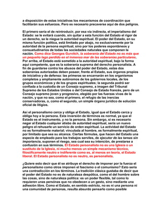 a disposición de estas iniciativas los mecanismos de coordinación que facilitarán sus esfuerzos. Pero es necesario precaverse aquí de dos peligros. 
El primero sería el de reintroducir, por esa vía indirecta, el imperialismo del Estado: se le evitará cuando, sin quitar a esta función del Estado el rigor de un derecho, se le niegue la autoridad espiritual. El poder del Estado, en su misma función política, está limitado por abajo, no exclusivamente por la autoridad de la persona espiritual, sino por los poderes espontáneos y consuetudinarios de todas las sociedades naturales que componen la nación. Como dice Georges Gurvitch, la soberanía del Estado no es más que un pequeño lago perdido en el inmenso mar de las soberanías particulares. Por arriba, el Estado está sometido a la autoridad espiritual, bajo la forma aquí competente, que es la soberanía suprema del derecho personalista. A fin de guardarse contra los abusos del poder del Estado, estas dos soberanías autorizadas deben poseer, frente al Estado, sus órganos propios de iniciativa y de defensa: las primeras se encarnarán en los organismos completos y ampliamente autónomos de los gobiernos locales, de los grupos económicos y de los grupos espirituales; la segunda podrá ser confiada a la custodia de un Consejo supremo, a imagen del Tribunal Supremo de los Estados Unidos o del Consejo de Estado francés, pero de un Consejo supremo joven y progresivo, elegido por las fuerzas vivas de la nación, y que no sea, como el primero, el refugio de las inercias conservadoras, o, como el segundo, un simple órgano jurídico de solución oficial de litigios. 
Así el personalismo cerca y obliga al Estado, igual que el Estado cerca y obliga hoy a la persona. Esta inversión de términos es normal, ya que el Estado es el instrumento, y no la persona. Sin embargo, si es necesario negar al Estado cualquier atisbo de autoridad espiritual, sería un nuevo peligro el rehusarle un servicio de orden espiritual. La actividad del Estado no es formalmente material; vinculada al hombre, es formalmente espiritual, por limitado que sea su alcance. Ciertas fórmulas, que hacen del Estado una especie de empleado para los trabajos serviles, de ejecutor de las tareas sin importancia, suponen el riesgo, sea cual sea su intención, de prestarse a confusión en sus términos. El Estado personalista no es una Iglesia o un sustituto de la Iglesia, ni mucho menos un simple mecanismo técnico, filosóficamente neutro e indiferente como es, al menos en teoría, el Estado liberal. El Estado personalista no es neutro, es personalista. 
¿Quiere esto decir que él se atribuye el derecho de imponer por la fuerza el personalismo como otros imponen el fascismo o el comunismo? Esto sería una contradicción en los términos. La tradición clásica gustaba de decir que el poder del Estado no es de naturaleza despótica, como el del hombre sobre las cosas, sino de naturaleza política: es un poder flexible, tal como lo requieren unas persónas que no obedecen a un gesto, sino mediante una adhesión libre. Como el Estado, en sentido estricto, no es ni una persona ni una comunidad de personas, resulta absurdo pensarlo como posible  