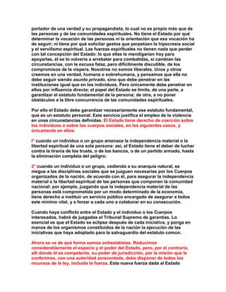 portador de una verdad y su propagandista, lo cual no es propio más que de las personas y de las comunidades espirituales. No tiene el Estado por qué determinar la vocación de las personas ni la orientación que esa vocación ha de seguir; ni tiene por qué solicitar gestos que perpetúen la hipocresía social y el servilismo espiritual. Las fuerzas espirÍtuales no tienen nada que perder con tal concepción del Estado: lo que ellas le mendigarían hoy para apoyarlas, él se lo volvería a arrebatar para combatidas, si cambian las circunstancias, con la excusa falaz, pero difícilmente discutible, de los compromisos de la víspera. Nosotros no somos liberales. Unos y otros creemos en una verdad, humana o sobrehumana, y pensamos que ella no debe seguir siendo asunto privado, sino que debe penetrar en las instituciones igual que en los individuos. Pero únicamente debe penetrar en ellos por influencia directa; el papel del Estado se limita, de una parte, a garantizar el estatuto fundamental de la persona; de otra, a no poner obstáculos a la libre concurrencia de las comunidades espirituales. 
Por ello el Estado debe garantizar necesariamente ese estatuto fundamental, que es un estatuto personal. Este servicio justifica el empleo de la violencia en unas circunstancias definidas. El Estado tiene derecho de coerción sobre los individuos o sobre los cuerpos sociales, en los siguientes casos, y únicamente en ellos: 
l° cuando un individuo o un grupo amenace la independencia material o la libertad espiritual de una sola persona: así, el Estado tiene el deber de luchar contra la tiranía de los trusts, o de los bancos, o de un partido armado, hasta la eliminación completa del peligro; 
2° cuando un individuo o un grupo, cediendo a su anarquía natural, se niegue a las disciplinas sociales que se juzguen necesarias por los Cuerpos organizados de la nación, de acuerdo con él, para asegurar la independencia material o la libertad espiritual de las personas que componen la comunidad nacional: por ejemplo, juzgando que la independencia material de las personas está comprometida por un modo determinado de la economía, tiene derecho a instituir un servicio público encargado de asegurar a todos este mínimo vital, y a forzar a cada uno a colaborar en su consecución. 
Cuando haya conflicto entre el Estado y el individuo o los Cuerpos interesados, habrá de juzgados el Tribunal Supremo de garantías. Lo esencial es que el Estado se eclipse después de cada iniciativa, y ponga en manos de los organismos constituidos de la nación la ejecución de las iniciativas que haya adoptado para la salvaguardia del estatuto común. 
Ahora se ve de qué forma somos antiestatistas. Reducimos considerablemente el espacio y el poder del Estado, pero, por el contrario, allí donde él es competente, su poder de jurisdicción, por la misión que le conferimos, con una autoridad acrecentada, debe disponer de todos los recursos de la ley, incluida la fuerza. Esta nueva fuerza dada al Estado  