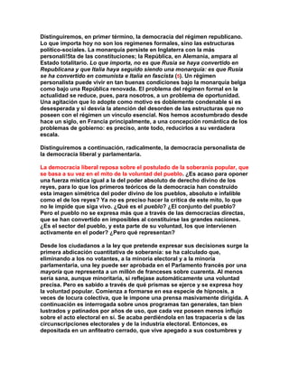 Distinguiremos, en primer término, la democracia del régimen republicano. Lo que importa hoy no son los regímenes formales, sino las estructuras político-sociales. La monarquía persiste en Inglaterra con la más personali!5ta de las constituciones; la República, en Alemania, ampara al Estado totalitario. Lo que importa, no es que Rusia se haya convertido en Republicana y que Italia haya seguido siendo una monarquía: es que Rusia se ha convertido en comunista e Italia en fascista (5). Un régimen personalista puede vivir en tan buenas condiciones bajo la monarquía belga como bajo una República renovada. El problema del régimen formal en la actualidad se reduce, pues, para nosotros, a un problema de oportunidad. Una agitación que lo adopte como motivo es doblemente condenable si es desesperada y si desvía la atención del desorden de las estructuras que no poseen con el régimen un vínculo esencial. Nos hemos acostumbrado desde hace un siglo, en Francia principalmente, a una concepción romántica de los problemas de gobierno: es preciso, ante todo, reducirlos a su verdadera escala. 
Distinguiremos a continuación, radicalmente, la democracia personalista de la democracia liberal y parlamentaria. 
La democracia liberal reposa sobre el postulado de la soberanía popular, que se basa a su vez en el mito de la voluntad del pueblo. ¿Es acaso para oponer una fuerza mística igual a la del poder absoluto de derecho divino de los reyes, para lo que los primeros teóricos de la democracia han construido esta imagen simétrica del poder divino de los pueblos, absoluto e infalible como el de los reyes? Ya no es preciso hacer la crítica de este mito, lo que no le impide que siga vivo. ¿Qué es el pueblo? ¿El conjunto del pueblo? Pero el pueblo no se expresa más que a través de las democracias directas, que se han convertido en imposibles al constituirse las grandes naciones. ¿Es el sector del pueblo, y esta parte de su voluntad, los que intervienen activamente en el poder? ¿Pero qué representan? 
Desde los ciudadanos a la ley que pretende expresar sus decisiones surge la primera abdicación cuantitativa de soberanía: se ha calculado que, eliminando a los no votantes, a la minoría electoral y a la minoría parlamentaria, una ley puede ser aprobada en el Parlamento francés por una mayoría que representa a un millón de franceses sobre cuarenta. Al menos sería sana, aunque minoritaria, si reflejase automáticamente una voluntad precisa. Pero es sabido a través de qué prismas se ejerce y se expresa hoy la voluntad popular. Comienza a formarse en esa especie de hipnosis, a veces de locura colectiva, que le impone una prensa masivamente dirigida. A continuación es interrogada sobre unos programas tan generales, tan bien lustrados y patinados por años de uso, que cada vez poseen menos influjo sobre el acto electoral en sí. Se acaba perdiéndola en las trapacería s de las circunscripciones electorales y de la industria electoral. Entonces, es depositada en un anfiteatro cerrado, que vive apegado a sus costumbres y  