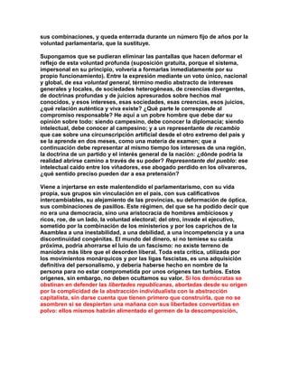 sus combinaciones, y queda enterrada durante un número fijo de años por la voluntad parlamentaria, que la sustituye. 
Supongamos que se pudieran eliminar las pantallas que hacen deformar el reflejo de esta voluntad profunda (suposición gratuita, porque el sistema, impersonal en su principio, volvería a formarlas inmediatamente por su propio funcionamiento). Entre la expresión mediante un voto único, nacional y global, de esa voluntad general, término medio abstracto de intereses generales y locales, de sociedades heterogéneas, de creencias divergentes, de doctrinas profundas y de juicios apresurados sobre hechos mal conocidos, y esos intereses, esas sociedades, esas creencias, esos juicios, ¿qué relación auténtica y viva existe? ¿Qué parte le corresponde al compromiso responsable? He aquí a un pobre hombre que debe dar su opinión sobre todo: siendo campesino, debe conocer la diplomacia; siendo intelectual, debe conocer al campesino; y a un representante de recambio que cae sobre una circunscripción artificial desde el otro extremo del país y se la aprende en dos meses, como una materia de examen; que a continuación debe representar al mismo tiempo los intereses de una región, la doctrina de un partido y el interés general de la nación: ¿dónde podría la realidad abrirse camino a través de su poder? Representante del pueblo: ese intelectual caído entre los viñadores, ese abogado perdido en los olivareros, ¿qué sentido preciso pueden dar a esa pretensión? 
Viene a injertarse en este malentendido el parlamentarismo, con su vida propia, sus grupos sin vinculación en el país, con sus calificativos intercambiables, su alejamiento de las provincias, su deformación de óptica, sus combinaciones de pasillos. Este régimen, del que se ha podido decir que no era una democracia, sino una aristocracia de hombres ambiciosos y ricos, roe, de un lado, la voluntad electoral; del otro, invade el ejecutivo, sometido por la combinación de los ministerios y por los caprichos de la Asamblea a una inestabilidad, a una debilidad, a una incompetencia y a una discontinuidad congénitas. El mundo del dinero, si no temiese su caída próxima, podría ahorrarse el luio de un fascismo: no existe terreno de maniobra más libre que el desorden liberal. Toda esta crítica, utilizada por los movimientos monárquicos y por las ligas fascistas, es una adquisición definitiva del personalismo, y debería haberse hecho en nombre de la persona para no estar comprometida por unos orígenes tan turbios. Estos orígenes, sin embargo, no deben ocultamos su valor. Si los demócratas se obstinan en defender las libertades republicanas, abortadas desde su origen por la complicidad de la abstracción individualista con la abstracción capitalista, sin darse cuenta que tienen primero que construirla, que no se asombren si se despiertan una mañana con sus libertades convertidas en polvo: ellos mismos habrán alimentado el germen de la descomposición. 
 