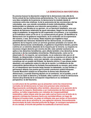 LA DEMOCRACIA MAYORITARIA 
Es preciso buscar la desviación original de la democracia más allá de la forma actual de las instituciones parlamentarias. Por no haberse apoyado en una idea completa de la persona, la democracia ha dudado desde el comienzo entre dos místicas: la de la autonomía de las conciencias y de las voluntades, que, aun siendo concebida al modo individualista y liberal, testimoniaba no obstante una intención personalista; y la mística mayoritaria, que llevaba en su germen, no un fascismo totalitario, sino una especie de fascismo relativista de igual naturaleza. Según ha ido tomando auge el estatismo, la segunda ha ido superando a la primera, y no considera ya al individuo como un fin en sí. La consecuencia es grave. Al identificar la democracia con el gobierno mayoritario, se la confunde con la supremacía del número, o sea, de la fuerza. Nada importa que Inglaterra haya neutralizado ese retroceso dictatorial de las democracias, al concebir el gobierno de la mayoría como un servicio gracioso prestado a la nación. En nuestras democracias centralizadas, el gobierno mayoritario tiende y pronto culmina en un dominio absoluto de la mayoría por la minoría. La mayoría no reconoce ningún derecho por encima de ella: este carácter exclusivo se aplica a los derechos hereditarios, pero afecta también a los derechos de las personas o de las sociedades minoritarias. Efectivamente, como se ha observado (6), la mayoría, así canonizada, no es soberana más que en el Estado: es despreciada o tomada a risa cuando se expresa en el seno de las sociedades'particulares, como por ejemplo, una empresa, una Iglesia. Se constituye así un pueblo del Estado, de derecho divino (7) que posee poder absoluto y sin apelación sobre la vida de la nación. La indolencia de las costumbres democráticas ha limitado frecuentemente su exceso, pero entre él y el despotismo que durante largo tiempo ha detestado, no hay límites, y permanece abierta una puerta que el primer aventurero podrá franquear. Cuando Mussolini aclama en el fascismo la forma más absoluta de democracia, y cuando Goering declara en el comienzo, era el pueblo, y es él quien se ha dado el derecho y el Estado, ellos vuelven a situar la democracia masiva (Guy-Grand) de la concepción mayoritaria en su verdadera perspectiva: la del fascismo. 
La estructura de los partidos que se presentan como los mecanismos normales de tal democracia no hace sino precisar esta orientación. Rigurosamente centralizados ellos también, descansan en la opresión de la minoría por la mayoría. Destinados a ser instrumentos de libre educación política, se hallan organizados con métodos de irresponsabilidad sistemática, sobre masas ante las que cada cual se honra con el éxito de lo general y rechaza los fracasos hacia una vecindad difusa; en lugar de dirigirse al hombre total, no piden al militante más que recitar un formulario a menudo vacío de su primitiva fe, una agitación alusoria, frecuentemente desvinculada de toda voluntad profunda de llegar; la consigna reemplaza en él a la verdad, el triunfo del partido ha sustituido al servicio social.  