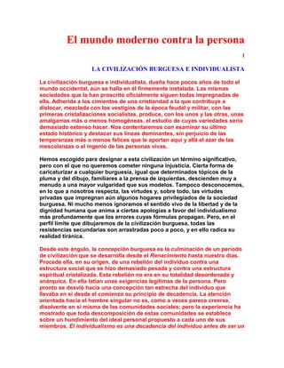 El mundo moderno contra la persona 
I 
LA CIVILIZACIÓN BURGUESA E INDIVIDUALISTA 
La civilización burguesa e individualista, dueña hace pocos años de todo el mundo occidental, aún se halla en él firmemente instalada. Las mismas sociedades que la han proscrito oficialmente siguen todas impregnadas de ella. Adherida a los cimientos de una cristiandad a la que contribuye a dislocar, mezclada con los vestigios de la época feudal y militar, con las primeras cristalizaciones socialistas, produce, con los unos y las otras, unas amalgamas más o menos homogéneas, el estudio de cuyas variedades sería demasiado extenso hacer. Nos contentaremos con examinar su último estado histórico y destacar sus líneas dominantes, sin perjuicio de las temperanzas más o menos felices que le aportan aquí y allá el azar de las mescolanzas o el ingenio de las personas vivas. 
Hemos escogido para designar a esta civilización un término significativo, pero con el que no queremos cometer ninguna injusticia. Cierta forma de caricaturizar a cualquier burguesía, igual que determinados tópicos de la pluma y del dibujo, familiares a la prensa de izquierdas, descienden muy a menudo a una mayor vulgaridad que sus modelos. Tampoco desconocemos, en lo que a nosotros respecta, las virtudes y, sobre todo, las virtudes privadas que impregnan aún algunos hogares privilegiados de la sociedad burguesa. Ni mucho menos ignoramos el sentido vivo de la libertad y de la dignidad humana que anima a ciertas apologías a favor del individualismo más profundamente que los errores cuyas fórmulas propagan. Pero, en el perfil límite que dibujaremos de la civilización burguesa, todas las resistencias secundarias son arrastradas poco a poco, y en ello radica su realidad tiránica. 
Desde este ángulo, la concepción burguesa es la culminación de un período de civilización que se desarrolla desde el Renacimiento hasta nuestro días. Procede ella, en su origen, de una rebelión del individuo contra una estructura social que se hizo demasiado pesada y contra una estructura espiritual cristalizada. Esta rebelión no era en su totalidad desordenada y anárquica. En ella latían unas exigencias legítimas de la persona. Pero pronto se desvió hacia una concepción tan estrecha del individuo que llevaba en sí desde el comienzo su principio de decadencia. La atención orientada hacia el hombre singular no es, como a veces parece creerse, disolvente en sí misma de las comunidades sociales; pero la experiencia ha mostrado que toda descomposición de estas comunidades se establece sobre un hundimiento del ideal personal propuesto a cada uno de sus miembros. El individualismo es una decadencia del individuo antes de ser un  