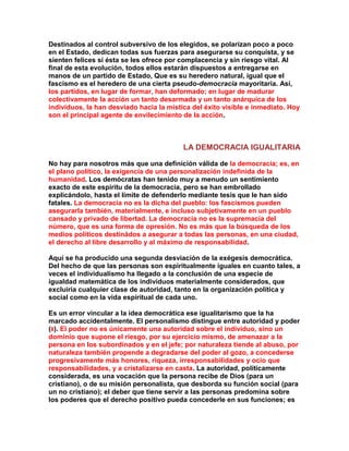 Destinados al control subversivo de los elegidos, se polarizan poco a poco en el Estado, dedican todas sus fuerzas para asegurarse su conquista, y se sienten felices si ésta se les ofrece por complacencia y sin riesgo vital. Al final de esta evolución, todos ellos estarán dispuestos a entregarse en manos de un partido de Estado, Que es su heredero natural, igual que el fascismo es el heredero de una cierta pseudo-democracia mayoritaria. Así, los partidos, en lugar de formar, han deformado; en lugar de madurar colectivamente la acción un tanto desarmada y un tanto anárquica de los individuos, la han desviado hacia la mística del éxito visible e inmediato. Hoy son el principal agente de envilecimiento de la acción. 
LA DEMOCRACIA IGUALITARIA 
No hay para nosotros más que una definición válida de la democracia; es, en el plano político, la exigencia de una personalización indefinida de la humanidad. Los demócratas han tenido muy a menudo un sentimiento exacto de este espíritu de la democracia, pero se han embrollado explicándolo, hasta el límite de defenderlo mediante tesis que le han sido fatales. La democracia no es la dicha del pueblo: los fascismos pueden asegurarIa también, materialmente, e incluso subjetivamente en un pueblo cansado y privado de libertad. La democracia no es la supremacía del número, que es una forma de opresión. No es más que la búsqueda de los medios políticos destinádos a asegurar a todas las personas, en una ciudad, el derecho al libre desarrollo y al máximo de responsabilidad. 
Aquí se ha producido una segunda desviación de la exégesis democrática. Del hecho de que las personas son espiritualmente iguales en cuanto tales, a veces el individualismo ha llegado a la conclusión de una especie de igualdad matemática de los individuos materialmente considerados, que excluiría cualquier clase de autoridad, tanto en la organización política y social como en la vida espiritual de cada uno. 
Es un error vincular a la idea democrática ese igualitarismo que la ha marcado accidentalmente. El personalismo distingue entre autoridad y poder (8). El poder no es únicamente una autoridad sobre el individuo, sino un dominio que supone el riesgo, por su ejercicio mismo, de amenazar a la persona en los subordinados y en el jefe; por naturaleza tiende al abuso, por naturaleza también propende a degradarse del poder al gozo, a concederse progresivamente más honores, riqueza, irresponsabilidades y ocio que responsabilidades, y a cristalizarse en casta. La autoridad, políticamente considerada, es una vocación que la persona recibe de Dios (para un cristiano), o de su misión personalista, que desborda su función social (para un no cristiano); el deber que tiene servir a las personas predomina sobre los poderes que el derecho positivo pueda concederle en sus funciones; es  