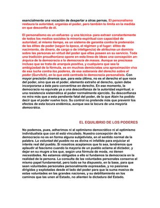 esencialmente una vocación de despertar a otras pernas. El personalismo restaura la autoridad, organiza el poder, pero también lo limita en la medida en que desconfía de él. 
El personalismo es un esfuerzo -y una técnica- para extraer constantemente de todos los medios sociales la minoría espiritual con capacidad de autoridad; al mismo tiempo, es un sistema de garantía contra la pretensión de las élites de poder (según la época, el régimen y el lugar: élites de nacimiento, de dinero, de cargo o de inteligencia) de atribuirse un dominio sobre las personas en virtud del poder que ellas poseen en su servicio. Toda una tradición proudhoniana opone en esta línea de ideas una concepción an- árquica de la democracia a la democracia de masas. Aunque se precisase incluso que se trata de anarquía positiva, y cualquiera que sea la ambigüedad de la fórmula, es en muchos demócratas una aproximación viva de esa lucha contra los poderes, de esa soberanía del derecho sobre el poder (Gurvitch), en la que está centrada la democracia personalista. Con mayor precisión diremos que, para esta última, no es el derecho el que nace del poder, sino que es el poder, elemento extraño al derecho, quien debe incorporarse a éste para convertirse en derecho. En ese momento, la democracia no equivale ya a una desconfianza de la autoridad espiritual, o una resistencia sistemática al poder normalmente ejercido. Su desconfianza no mira más que a esta pendiente fatal del poder, de la que Alain ha podido decir que el poder vuelve loco. Su control no pretende más que prevenir los efectos de esta locura endémica, aunque sea la locura de una mayoría democráica. 
EL EQUILIBRIO DE LOS PODERES 
No podemos, pues, adherimos ni al optimismo democrático ni al optimismo individualista que con él está vinculado. Nuestra concepción de la democracia no es en forma alguna subjetivista, en el sentido normal de la palabra. La voluntad del pueblo no es divina ni infalible para enjuiciar el interés real del pueblo. Si nosotros aceptamos que lo sea, tendremos que aplaudir al fascismo cuando la mayoría de un pueblo aclama al dictador, y dejar en su mugre a los que, según una fórmula de moda, no tienen necesidades. No estamos obligados a ello si fundamos la democracia en la realidad de la persona. La consulta de las voluntades personales conserva el mismo papel fundamental, pero todo se ha dispuesto, en la base, para que sean voluntades personales personalmente expresadas, y no pasiones dirigidas y explotadas desde el lado del poder para que la suma masiva de estas voluntades en las grandes naciones, y su debilitamiento en los caminos que las unen al Estado, no alienten la dictadura del Estado.  