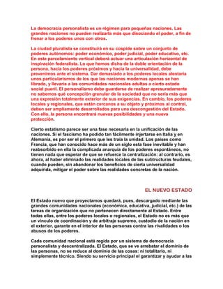 La democracia personalista es un régimen para pequeñas naciones. Las grandes naciones no pueden realizarla más que disociando el poder, a fin de frenar a los poderes unos con otros. 
La ciudad pluralista se constituirá en su cúspide sobre un conjunto de poderes autónomos: poder económico, poder judicial, poder educativo, etc. En este parcelamiento vertical deberá actuar una articulación horizontal de inspiración federalista. Lo que hemos dicho de la doble orientación de la persona, hacia los poderes próximos y hacia la universalidad, debe prevenimos ante el sistema. Dar demasiado a los poderes locales alentaría unos particularismos de los que las naciones modernas apenas se han librado, y llevaría a las comunidades nacionales adultas a cierto estado social pueril. El personalismo debe guardarse de realizar apresuradamente no sabemos qué concepción granular de la sociedad que no sería más que una expresión totalmente exterior de sus exigencias. En cambio, los poderes locales y regionales, que están cercanos a su objeto y próximos al control, deben ser ampliamente desarrollados para una descongestión del Estado. Con ello, la persona encontrará nuevas posibilidades y una nueva protección. 
Cierto estatismo parece ser una fase necesaria en la unificación de las naciones. Si el fascismo ha podido tan fácilmente injertarse en Italia y en Alemania, es por ser el primero que les traía la unidad. Los países como Francia, que han conocido hace más de un siglo esta fase inevitable y han reabsorbido en ella la complicada anarquía de los poderes espontáneos, no tienen nada que esperar de que se refuerce la centralización: al contrario, es ahora, al haber eliminado las realidades locales de las subtructuras feudales, cuando pueden, sin abandonar los beneficios de cierta universalidad adquirida, mitigar el poder sobre las realidades concretas de la nación. 
EL NUEVO ESTADO 
El Estado nuevo que proyectamos quedará, pues, descargado mediante las grandes comunidades nacionales (económica, educativa, judicial, etc.) de las tareas de organización que no pertenecen directamente al Estado. Entre todas ellas, entre los poderes locales o regionales, el Estado no es más que un vínculo de coordinación y de arbitraje supremo, custodio de la nación en el exterior, garante en el interior de las personas contra las rivalidades o los abusos de los poderes. 
Cada comunidad nacional está regida por un sistema de democracia personalista y descentralizada. El Estado, que se ve arrebatar el dominio de las personas, no se reduce al dominio de las cosas: ni totalitario, ni simplemente técnico. Siendo su servicio principal el garantizar y ayudar a las  