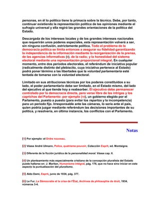 personas, en él lo político tiene la primacía sobre la técnico. Debe, por tanto, continuar existiendo la representación política de las opiniones mediante el sufragio universal y ella regirá las grandes orientaciones de la política del Estado. 
Descargada de los intereses locales y de los grandes intereses nacionales que requerirán unos poderes especiales, esta representación volverá a ser, sin ninguna confusión, estrictamente política. Todo el problema de la democracia política se limita entonces a asegurar su fidelidad garantizando la independencia de la información mediante la reorganización de la prensa, de las agencias informativas (9), de la radio; y la honestidad del sistema electoral mediante una representación proporcional integral. En cualquier momento, entre dos períodos electorales, el referéndum de iniciativa popular (radicalmente distinto del plebiscito, cuya iniciativa pertenece al Estado) podrá poner término a las libertades que la voluntad parlamentaria esté tentada de tomarse con la voluntad electoral. 
Limitado en sus atribuciones técnicas por los poderes constituidos a su lado, el poder parlamentario debe ser limitado, en el Estado mismo, del lado del ejecutivo al que tiende hoy a reabsorber. El ejecutivo debe permanecer controlado por la democracia directa, pero verse libre de las intrigas y los caprichos del Parlamento: por ejemplo (10), un gobierno elegido por el Parlamento, puesto a puesto (para evitar los repartos y la incompetencia) para un período fijo. Irresponsable ante las cámaras, lo sería ante el país, quien podría juzgar mediante referéndum las decisiones importantes de su política, y resolvería, en última instancia, los conflictos con el Parlamento. 
Notas 
(1) Por ejemplo: el Ordre nouveau. 
(2) Véase André Ulmann, Police, quatrieme pouvoir, Colección Esprit, ed. Montaigne. 
(3) Diferente de la ficción jurídica de la personalidad moral. Véase cap. II. 
(4) Un planteamiento más especialmente cristiano de la concepción pluralista del Estado puede hallarse en: J. Maritan, Humanisme intégral, pág. 176, que no hace sino iniciar en este aspecto la puntualización del pluralismo. 
(5) Aldo Dami, Esprit, junio de 1934, pág. 377. 
(6) Le Fur, La Démocratie et la crise de l'État, Archives de philosophie de droit, 1934, números 3-4.  