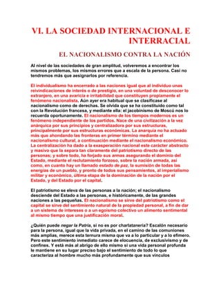 VI. LA SOCIEDAD INTERNACIONAL E INTERRACIAL 
EL NACIONALISMO CONTRA LA NACIÓN 
Al nivel de las sociedades de gran amplitud, volveremos a encontrar los mismos problemas, los mismos errores que a escala de la persona. Casi no tendremos más que aesignarlos por referencia. 
El individualismo ha encerrado a las naciones igual que al individuo unas reivindicaciones de interés o de prestigio, en una voluntad de desconocer lo extranjero, en una avaricia e irritabilidad que constituyen propiamente el fenómeno nacionalista. Aún ayer era habitual que se clasificase al nacionalismo como de derechas. Se olvida que se ha constituido como tal con la Revolución francesa, y mediante ella: el jacobinismo de Moscú nos lo recuerda oportunamente. El nacionalismo de los tiempos modernos es un fenómeno independiente de los partidos. Nace de una civilización a la vez anárquica por sus principios y centralizadora por sus estructuras, principalmente por sus estructuras económicas. La anarquía no ha actuado más que ahondando las fronteras en primer término mediante el nacionalismo cultural, a continuación mediante el nacionalismo económico. La centralización ha dado a la exasperación nacional este carácter abstracto y masivo que la separa tan claramente del patriotismo directo de las personas; y sobre todo, ha forjado sus armas asegurando el dominio del Estado, mediante el reclutamiento forzoso, sobre la nación armada, así como, en cuanto hay un llamado estado de paz, la sumisión de todas las energías de un pueblo, y pronto de todos sus pensamientos, al imperialismo militar y económico, última etapa de la dominación de la nación por el Estado, y del Estado por el capital. 
El patriotismo se eleva de las personas a la nación; el nacionalismo desciende del Estado a las personas, e históricamente, de las grandes naciones a las pequeñas. El nacionalismo se sirve del patriotismo como el capital se sirve del sentimiento natural de la propiedad personal, a fin de dar a un sistema de intereses o a un egoísmo colectivo un alimento sentimental al mismo tiempo que una justificación moral. 
¿Quién puede negar la Patria, si no es por charlatanería? Escalón necesario para la persona, igual que la vida privada, en el camino de las comuniones más amplias, merece esta ternura misma que va a lo particular y a lo efímero. Pero este sentimiento inmediato carece de elocuencia, de exclusivismo y de confines. Y está más al abrigo de ello mismo si una vida personal profunda le mantiene en su lugar preciso bajo el sentimiento de todo lo que caracteriza al hombre mucho más profundamente que sus vínculos  