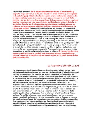 nacionales. No es él, es la nación-estado quien hace a la patria divina y sagrada, exige para sí un culto, una devoción, unos mártires y propaganda todo este lenguaje idólatra hasta el corazón mismo del mundo cristiano. Es la nación-estado quien coloca a la patria por encima de la verdad, de la justicia y de los derechos imprescriptibles de la persona: el interés nacional que les impone no es más que el interés del Estado, la razón de Estado, la verdad de Estado, y a fin de cuentas, bajo la máscara del patriotismo, se reduce a los intereses que detentan abierta u ocultamente el Estado, a su razón, a su verdad. Es la nación-estado la que me impone no amar hacia adelante más que amando contra, la que me impone combatir más allá de las fronteras las mismas fuerzas que ella sustenta en el interior, la que me impone indignarme contra los fascismos enemigos alabando los fascismos aliados, la que impone concertar por razones militares unas alianzas que le repelen por razones morales. Tras la cultura dirigida, tras la economía dirigida, he aquí el sentimiento dirigido, el amor y el odio masivo de los pueblos fabricados con la misma racionalización intensiva que la producción centralizada. Se preguntaba al director de una gran agencia de información si era cierto que él se jactaba de poder cambiar la opinión del país en tres meses. No, en tres semanas, respondió. Algunos despojan al ahorro, otros despojan a la opinión; el procedimiento es el mismo. El hombre moderno no posee su patria en mayor medida que posee sus bienes; se entusiasma, lucha y muere por la mentira, que se ha convertido en el móvil oculto de las guerras modernas. 
EL PACIFISMO CONTRA LA PAZ 
No se crea que nosotros equilibramos términos contrarios. Hemos visto cómo la sociedad idealista de las buenas inteligencias y el reino burgués del confort se injertaban, sin cambiar de plano, en el ideal conquistador del primer liberalismo. Asimismo vemos cómo cierto pacifismo se injerta, como el nacionalismo, en un mundo despersonalizado, pero por otros medios. En lugar de detener en las fronteras de la nación el racionalismo del Estado y allí frenaalo sobre un instinto, lo continúa más allá de la nación. Ha suprimido en el individuo el drama personal, la tensión fecunda entre sus ataduras sensibles y sus aspiraciones espirituales, para hacer de él un mero sujeto de derechos impersonales. La nación, también, es una especie de persona dramática, un conflicto vivo entre las realidades carnales de la patria, que tiende a replegarse sobre sí misma, y el universalismo de una cultura. Pero el juridicismo no ve en estas realidades de base más que supervivencias irracionales, y a este universalismo se lo figura a la manera de un sistema unificado de contactos entre unas partes indiferenciadas. Su internacional es un cosmopolitismo de Estados-individuos, soberanos, esterilizados de cualquier otra vida colectiva distinta de sus relaciones jurídicas. A él le complacería mucho que estas relaciones pudiesen ser de  