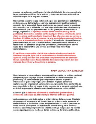 una vez para siempre codificadas: la intangibilidad del derecho garantizaría la paz contra la movilidad de la historia, y unos mecanismos automáticos suprimirían por fin la angustia humana. 
No dejemos acaparar la paz y el derecho por este pacifismo de satisfechos, de temerosos y de tranquilos, suprema expresión del ideal burgués del confort y de la seguridad. Desde aquí vemos su ciudad, buena proveedora del comercio y de la industria, con sus seguridades tan bien distribuidas y racionalizadas que no quedará en ella ni una grieta para el heroísmo, el riesgo, la grandeza. La perfecta ciudad de las almas muertas y de los profesores de derecho, aséptica contra cualquier drama, climatizada, como dicen los cines, contra cualquier inquietud. Que ella cubra con su sonrisa a hombres divididos contra sí mismos y a una sociedad que rezuma injusticia, esto poco le importa al pacifismo burgués. Y si cualquier otro pacifismo se preocupa de ello, es con la ilusión de que, siempre de modo exterior a la realidad de las personas singulares y colectivas, podrá asegurar bajo la égida de la paz científica una justicia científica entre individuos racionalizados. 
El pacifismo cosmopolita y juridicista es la doctrina internacional del idealismo burgués, igual que el nacionalismo es la del individualismo agresivo. Uno y otro son dos productos complementarios del desorden liberal, injertados en dos fases distintas de su descomposición. Son dos maneras de envilecer y de oprimir a la persona. 
NADA DE POLíTICA EXTERIOR 
No existe para el personalismo ninguna política exterior: ni política nacional que podría jugar su juego propio, utilizando en su beneficio suyo a las personas y las comunidades que componen la nación; ni política internacional que se imponga a unos Estados forjados como una reglamentación impersonal, voluntariamente. ignorante de su contenido. La paz, como todo orden, no puede brotar más que de la persona espiritual, que es la única que aporta a las ciudades los elementos de universalidad. 
Es decir, que la paz no es solamente la ausencia de guerra visible y confesada, y el estado de paz un simple intervalo entre dos guerras. 
Ambos reposan, ante todo, sobre el orden interior de la persona. El estado de guerra está en potencia allí donde, bajo un orden exterior aparente, el resentimiento, el instinto de poder, la agresividad o la codicia permanecen como resorte principal de las actividades individuales y de la aventura humana. Está más peligrosamente latente aún bajo esa paz que no es más que un apaciguamiento mediocre de los instintos y del drama del hombre.  