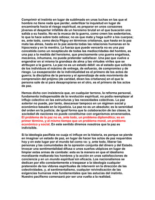 Comprimir el instinto en lugar de sublimado en unas luchas en las que el hombre no tiene nada que perder, esterilizar la inquietud en lugar de encaminarla hacia el riesgo espiritual, es preparar en unos corazones jóvenes el despertar infalible de un heroísmo brutal en el que buscarán una salida a su hastío. No es la mueca de la guerra, como creen los sedentarios, lo que la hace sobre todo odiosa; no es que mate y haga sufrir a los cuerpos; es, ante todo, como decía Péguy en términos cristianos, que hasta en la paz mata las almas, hasta en la paz asienta todas las relaciones humanas en la hipocresía y en la mentira. La fuerza que puede vencerla no es una paz concebida como un receptáculo de todas las mediocridades del hombre, es una paz a la medida del heroísmo, que precisamente una guerra engañosa, mecánica, inhumana, no puede pretender satisfacer. Una paz que vuelve a engendrar en sí misma la grandeza de alma y las virtudes viriles que se atribuyen a la guerra. La paz no es un estado débil: es el estado que solicita de los individuos el máximo de entrega, de esfuerzo, de compromiso y de riesgo. La exasperación de la individualidad es el primero de los actos de guerra; la disciplina de la persona y el aprendizaje de este movimiento de comprensión del prójimo (de caridad, dicen los cristianos) en el que la persona sale de sí para desapropiarse en el otro, es el primero de los actos de paz. 
Hemos dicho con insistencia que, en cualquier terreno, la reforma personal, fundamento indispensable de la revolución espiritual, no podía reemplazar al influjo colectivo en las estructuras y las necesidades colectivas. La paz exterior no puede, por tanto, descansar tampoco en un régimen social y económico basado en la injusticia. La paz no es un absoluto; es la serenidad del orden en la justicia; de igual forma que la colaboración de las clases, la sociedad de naciones no puede constituirse con organismos envenenados. El problema de la paz no es, ante todo, un problema diplomdtico; es en primer término, y al mismo tiempo que un problema moral, un problema económico y social. En este sentido diremos nosotros que la paz es indivisible. 
Si la ideología pacifista no cuaja ni influye en la historia, es porque se pierde en imaginar un estado de paz, en lugar de hacer los actos de paz requeridos hoy y en este lugar por el mundo tal como va: y, ante todo, liberar las personas y las comunidades de la opresión conjunta del dinero y del Estado. Invocar una sentimentalidad difusa o unos sueños utópicos en lugar de limpiar estas armas de combate: esta es la manera en que el idealismo moralizante malbarata los hombres y la acción en unas satisfacciones de conciencia y en un mundo espiritual sin eficacia. Los nacionalismos se dedican por ello constantemente a traspasar a la ideología cualquier pretensión de los vldores espirituales de intervenir en la dirección de las colectividades, y, al sentimentalismo, cualquier reivindicación de las exigencias humanas más fundamentales que las astucias del instinto. Nuestro pacifismo comenzará por ser una vuelta a la realidad.  