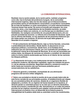LA COMUNIDAD INTERNACIONAL 
Realidad, tras la nación-estado, de la nación-patria; realidad, progresiva como ella, tras la fachada del juridicismo burgués, de la comunidad internacional orgánica, tales son las dos bases que el Internacionalismo personalista opone al individualismo nacionalista y al pacifismo racionalista. No se trata de equilibrar un justo nacionalismo y un justo internacionalismo. Tenemos tareas más serias. Se acerca el tumulto que empujará, los unos contra los otros, a los imperialismos de los Estados-naciones; ya están reventando por todas sus costuras, en una Europa que se abandona a sus fatalidades, los vestigios carcomidos de una pseudo-democracia y de una pseudo-sociedad de naciones. La reforma de la Sociedad de Naciones, igual que la reforma del Estado, no nos apartarán de las presiones históricas que por todas partes nos reclaman. El servicio de la paz debe golpear al desorden en el corazón e imponer: 
1° El derrumbamiento del Estado-Nación, bajo su forma fascista, comunista o pretendidamente democrática. Desde dentro, la atacaremos en sus empresas políticas y económicas: desde fuera, en la fortaleza de la soberanía que aún permanece intacta, por una contradicción paradójica, en la definición misma de la Sociedad de Naciones. Si no son así socavados por ambos lados, los bloques de naciones se volverán a constituir sin descanso sobre la misma materia esclerosada que forma en el interior de las naciones los bloques políticos. 
2° La disociación de la paz y sus instituciones de todo el desorden de la civilización moderna; del desorden capitalista, según los tratados de guerra (1); de las alianzas encubiertas. Seguridad colectiva y asistencia mutua no serán hasta ese momento más que hermosos pretextos para el conservadurismo de los satisfechos. 
3° Desarme general y controlado, acompañado de una eliminación progresiva del servicio militar obligatorio. 
4° Sobre una sociedad en donde la mentira de la paz armada habrá sido de esta forma vaciada de sus principales puestos, el establecimiento por etapas de una sociedad jurídica de naciones, dotada de un organismo flexible de adaptación y revisión. En un régimen de fuerza basado en la injusticia, el derecho pierde su autoridad porque no es más que un derecho declarativo, nacido de la fuerza y mantenido por ella. Unicamente en un orden de justicia provisto de los órganos necesarios para adaptar continuamente la situación internacional a la justicia viva y al desarrollo de la historia posee la intangibilidad de la palabra dada toda su autoridad contra los recalcitrantes.  