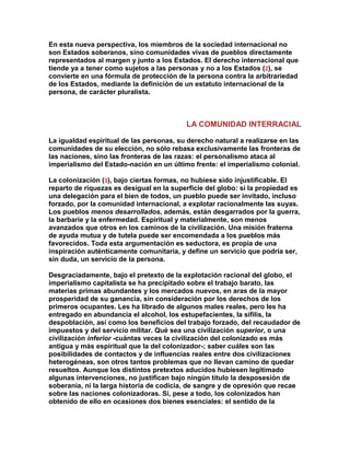 En esta nueva perspectiva, los miembros de la sociedad internacional no son Estados soberanos, sino comunidades vivas de pueblos directamente representados al margen y junto a los Estados. El derecho internacional que tiende ya a tener como sujetos a las personas y no a los Estados (2), se convierte en una fórmula de protección de la persona contra la arbitrariedad de los Estados, mediante la definición de un estatuto internacional de la persona, de carácter pluralista. 
LA COMUNIDAD INTERRACIAL 
La igualdad espiritual de las personas, su derecho natural a realizarse en las comunidades de su elección, no sólo rebasa exclusivamente las fronteras de las naciones, sino las fronteras de las razas: el personalismo ataca al imperialismo del Estado-nación en un último frente: el imperialismo colonial. 
La colonización (3), bajo ciertas formas, no hubiese sido injustificable. El reparto de riquezas es desigual en la superficie del globo: si la propiedad es una delegación para el bien de todos, un pueblo puede ser invitado, incluso forzado, por la comunidad internacional, a explotar racionalmente las suyas. Los pueblos menos desarrollados, además, están desgarrados por la guerra, la barbarie y la enfermedad. Espiritual y materialmente, son menos avanzados que otros en los caminos de la civilización. Una misión fraterna de ayuda mutua y de tutela puede ser encomendada a los pueblos más favorecidos. Toda esta argumentación es seductora, es propia de una inspiración auténticamente comunitaria, y define un servicio que podría ser, sin duda, un servicio de la persona. 
Desgraciadamente, bajo el pretexto de la explotación racional del globo, el imperialismo capitalista se ha precipitado sobre el trabajo barato, las materias primas abundantes y los mercados nuevos, en aras de la mayor prosperidad de su ganancia, sin consideración por los derechos de los primeros ocupantes. Les ha librado de algunos males reales, pero les ha entregado en abundancia el alcohol, los estupefacientes, la sífilis, la despoblación, así como los beneficios del trabajo forzado, del recaudador de impuestos y del servicio militar. Qué sea una civilización superior, o una civilización inferior -cuántas veces la civilización del colonizado es más antigua y más espiritual que la del colonizador-; saber cuáles son las posibilidades de contactos y de influencias reales entre dos civilizaciones heterogéneas, son otros tantos problemas que no llevan camino de quedar resueltos. Aunque los distintos pretextos aducidos hubiesen legitimado algunas intervenciones, no justifican bajo ningún título la desposesión de soberanía, ni la larga historia de codicia, de sangre y de opresión que recae sobre las naciones colonizadoras. Si, pese a todo, los colonizados han obtenido de ello en ocasiones dos bienes esenciales: el sentido de la  