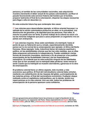 persona y el sentido de las comunidades nacionales, esta adquisición muestra claramente el deber actual de los países colonizadores: purificar el pasado favoreciendo este servicio fraterno del hombre por el hombre, preparar lealmente el final de la colonización, disponer las etapas necesarias para llegar a ella sin desorden (4). 
En esta evolución futura hay que contemplar dos casos: 
1° Las colonias poco desarrolladas (ejemplo: el Africa oriental francesa). La retirada de la nación colonizadora produciría en ellas, en la actualidad, una disminución de garantías y de dignidad para las personas. Para ellas, la marcha no puede sino ser lenta; el primer trabajo de la colonia es sacar a la luz las minorías indígenas que poco a poco prepararán un organismo vivo en países aún anárquicos. 
2° Las colonias mayores. Unas están asimiladas a la metrópoli, hasta el punto de que su federación pura y simple, espontáneamente decidida, parece ser la vía normal de su emancipación (por ejemplo: el Africa del Norte francesa. Otras (ejemplo: India, Indochina) tienen tal madurez espiritual y política, en las posibilidades mismas que les han sido medidas, que en ellas debe prepararse activamente la independencia. Pueden establecer ciertas formas de transición (mandatos, dominios) a fin de preservar a los pueblos emancipados de las feudalidades internas y de los imperialismos extranjeros. Es evidente que en esta evolución ninguna de las fidelidades vivas que se han anudado con la metrópoli debe perderse; tanto menos lo serán cuanto que la metrópoli se muestre clarividente y generosa en la obra de emancipación. 
El problema colonial tiene un último aspecto, éste mundial, y más económico que político. El final del individualismo colonial debe entrañar, mediante una redistribución de las riquezas del globo, y principalmente de las materias primas, el final del nacionalismo económico. Cualquier ataque realizado contra el capitalismo metropolitano, por lo demás, tendrá sus repercusiones en la vida colonial. Una vez más, todos los problemas de emancipación de la persona aparecen como solidarios. 
Notas 
(1) Las agrupaciones personalistas fueron las primeras en exigir la liquidación de los tratados de guerra y su separación del Pacto. Véase especialmente en Esprit, Aldo Dami, Mort des traités, julio de 1935, y Adresse des vivants a quelques survivants, abril de 1936. 
(2) Esprit, H. DupeyroUx, Les transformations de l'idée de souveraineté, noviembre de 1935.  