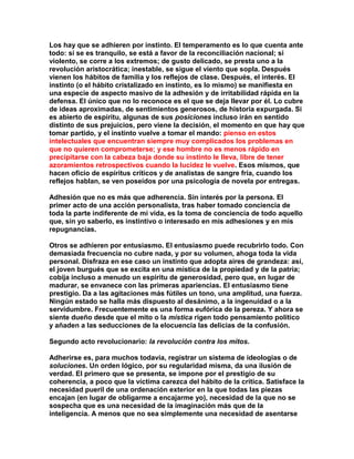 Los hay que se adhieren por instinto. El temperamento es lo que cuenta ante todo: si se es tranquilo, se está a favor de la reconciliación nacional; si violento, se corre a los extremos; de gusto delicado, se presta uno a la revolución aristocrática; inestable, se sigue el viento que sopla. Después vienen los hábitos de familia y los reflejos de clase. Después, el interés. El instinto (o el hábito cristalizado en instinto, es lo mismo) se manifiesta en una especie de aspecto masivo de la adhesión y de irritabilidad rápida en la defensa. El único que no lo reconoce es el que se deja llevar por él. Lo cubre de ideas aproximadas, de sentimientos generosos, de historia expurgada. Si es abierto de espíritu, algunas de sus posiciones incluso irán en sentido distinto de sus prejuicios, pero viene la decisión, el momento en que hay que tomar partido, y el instinto vuelve a tomar el mando: pienso en estos intelectuales que encuentran siempre muy complicados los problemas en que no quieren comprometerse; y ese hombre no es menos rápido en precipitarse con la cabeza baja donde su instinto le lleva, libre de tener azoramientos retrospectivos cuando la lucidez le vuelve. Esos mismos, que hacen oficio de espíritus críticos y de analistas de sangre fría, cuando los reflejos hablan, se ven poseídos por una psicología de novela por entregas. 
Adhesión que no es más que adherencia. Sin interés por la persona. El primer acto de una acción personalista, tras haber tomado conciencia de toda la parte indiferente de mi vida, es la toma de conciencia de todo aquello que, sin yo saberlo, es instintivo o interesado en mis adhesiones y en mis repugnancias. 
Otros se adhieren por entusiasmo. El entusiasmo puede recubrirlo todo. Con demasiada frecuencia no cubre nada, y por su volumen, ahoga toda la vida personal. Disfraza en ese caso un instinto que adopta aires de grandeza: así, el joven burgués que se excita en una mística de la propiedad y de la patria; cobija incluso a menudo un espíritu de generosidad, pero que, en lugar de madurar, se envanece con las primeras apariencias. El entusiasmo tiene prestigio. Da a las agitaciones más fútiles un tono, una amplitud, una fuerza. Ningún estado se halla más dispuesto al desánimo, a la ingenuidad o a la servidumbre. Frecuentemente es una forma eufórica de la pereza. Y ahora se siente dueño desde que el mito o la mística rigen todo pensamiento político y añaden a las seducciones de la elocuencia las delicias de la confusión. 
Segundo acto revolucionario: la revolución contra los mitos. 
Adherirse es, para muchos todavía, registrar un sistema de ideologías o de soluciones. Un orden lógico, por su regularidad misma, da una ilusión de verdad. El primero que se presenta, se impone por el prestigio de su coherencia, a poco que la víctima carezca del hábito de la crítica. Satisface la necesidad pueril de una ordenación exterior en la que todas las piezas encajan (en lugar de obligarme a encajarme yo), necesidad de la que no se sospecha que es una necesidad de la imaginación más que de la inteligencia. A menos que no sea simplemente una necesidad de asentarse  