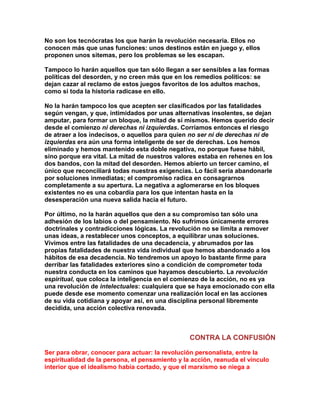 No son los tecnócratas los que harán la revolución necesaria. Ellos no conocen más que unas funciones: unos destinos están en juego y, ellos proponen unos sitemas, pero los problemas se les escapan. 
Tampoco lo harán aquellos que tan sólo llegan a ser sensibles a las formas políticas del desorden, y no creen más que en los remedios políticos: se dejan cazar al reclamo de estos juegos favoritos de los adultos machos, como si toda la historia radicase en ello. 
No la harán tampoco los que acepten ser clasificados por las fatalidades según vengan, y que, intimidados por unas alternativas insolentes, se dejan amputar, para formar un bloque, la mitad de sí mismos. Hemos querido decir desde el comienzo ni derechas ni izquierdas. Corríamos entonces el riesgo de atraer a los indecisos, o aquellos para quien no ser ni de derechas ni de izquierdas era aún una forma inteligente de ser de derechas. Los hemos eliminado y hemos mantenido esta doble negativa, no porque fuese hábil, sino porque era vital. La mitad de nuestros valores estaba en rehenes en los dos bandos, con la mitad del desorden. Hemos abierto un tercer camino, el único que reconciliará todas nuestras exigencias. Lo fácil sería abandonarle por soluciones inmediatas; el compromiso radica en consagrarnos completamente a su apertura. La negativa a aglomerarse en los bloques existentes no es una cobardía para los que intentan hasta en la desesperación una nueva salida hacia el futuro. 
Por último, no la harán aquellos que den a su compromiso tan sólo una adhesión de los labios o del pensamiento. No sufrimos únicamente errores doctrinales y contradicciones lógicas. La revolución no se limita a remover unas ideas, a restablecer unos conceptos, a equilibrar unas soluciones. Vivimos entre las fatalidades de una decadencia, y abrumados por las propias fatalidades de nuestra vida individual que hemos abandonado a los hábitos de esa decadencia. No tendremos un apoyo lo bastante firme para derribar las fatalidades exteriores sino a condición de comprometer toda nuestra conducta en los caminos que hayamos descubierto. La revolución espiritual, que coloca la inteligencia en el comienzo de la acción, no es ya una revolución de intelectuales: cualquiera que se haya emocionado con ella puede desde ese momento comenzar una realización local en las acciones de su vida cotidiana y apoyar así, en una disciplina personal libremente decidida, una acción colectiva renovada. 
CONTRA LA CONFUSIÓN 
Ser para obrar, conocer para actuar: la revolución personalista, entre la espiritualidad de la persona, el pensamiento y la acción, reanuda el vínculo interior que el idealismo había cortado, y que el marxismo se niega a  
