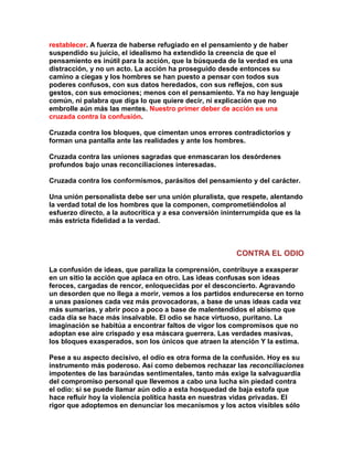 restablecer. A fuerza de haberse refugiado en el pensamiento y de haber suspendido su juicio, el idealismo ha extendido la creencia de que el pensamiento es inútil para la acción, que la búsqueda de la verdad es una distracción, y no un acto. La acción ha proseguido desde entonces su camino a ciegas y los hombres se han puesto a pensar con todos sus poderes confusos, con sus datos heredados, con sus reflejos, con sus gestos, con sus emociones; menos con el pensamiento. Ya no hay lenguaje común, ni palabra que diga lo que quiere decir, ni explicación que no embrolle aún más las mentes. Nuestro primer deber de acción es una cruzada contra la confusión. 
Cruzada contra los bloques, que cimentan unos errores contradictorios y forman una pantalla ante las realidades y ante los hombres. 
Cruzada contra las uniones sagradas que enmascaran los desórdenes profundos bajo unas reconciliaciones interesadas. 
Cruzada contra los conformismos, parásitos del pensamiento y del carácter. 
Una unión personalista debe ser una unión pluralista, que respete, alentando la verdad total de los hombres que la componen, comprometiéndolos al esfuerzo directo, a la autocrítica y a esa conversión ininterrumpida que es la más estricta fidelidad a la verdad. 
CONTRA EL ODIO 
La confusión de ideas, que paraliza la comprensión, contribuye a exasperar en un sitio la acción que aplaca en otro. Las ideas confusas son ideas feroces, cargadas de rencor, enloquecidas por el desconcierto. Agravando un desorden que no llega a morir, vemos a los partidos endurecerse en torno a unas pasiones cada vez más provocadoras, a base de unas ideas cada vez más sumarias, y abrir poco a poco a base de malentendidos el abismo que cada día se hace más insalvable. El odio se hace virtuoso, puritano. La imaginación se habitúa a encontrar faltos de vigor los compromisos que no adoptan ese aire crispado y esa máscara guerrera. Las verdades masivas, los bloques exasperados, son los únicos que atraen la atención Y la estima. 
Pese a su aspecto decisivo, el odio es otra forma de la confusión. Hoy es su instrumento más poderoso. Así como debemos rechazar las reconciliaciones impotentes de las baraúndas sentimentales, tanto más exige la salvaguardia del compromiso personal que llevemos a cabo una lucha sin piedad contra el odio: si se puede llamar aún odio a esta hosquedad de baja estofa que hace refluir hoy la violencia política hasta en nuestras vidas privadas. El rigor que adoptemos en denunciar los mecanismos y los actos visibles sólo  