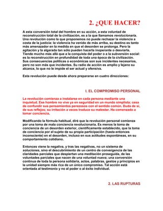 2. ¿QUE HACER? 
A esta conversión total del hombre en su acción, a esta voluntad de reconstrucción total de la civilización, es a la que llamamos revolucionaria. Una revolución como la que proponemos no puede rechazar la violencia a costa de la justicia: la violencia ha venido de más arriba, su destino es tanto más amenazador en la medida en que el desorden se prolonga. Pero la agitación y la algarada tan sólo pueden hacerla inoperante o desviarla. Tiende mucho más allá que a la conquista del poder o a la subversión social: es la reconstrucción en profundidad de toda una época de la civilización. Sus consecuencias políticas o económicas son sus incidentes necesarios, pero no son más que incidentes. Su radio de acción es amplio y lejano su alcance, lo que no le impide el ser actual y ofensiva. 
Esta revolución puede desde ahora prepararse en cuatro direcciones: 
l. EL COMPROMISO PERSONAL 
La revolución comienza a instalarse en cada persona mediante una inquietud. Ese hombre no vive ya en seguridad en un mundo simplista; cesa de confundir sus pensamientos perezosos con el sentido común. Duda de sí, de sus reflejos; su irritación a veces traduce su malestar. Ha comenzado a tomar conciencia. 
Modificando la fórmula habitual, diré que la revolución personal comienza por una toma de mala conciencia revolucionaria. Es menos la toma de conciencia de un desorden exterior, científicamente establecido, que la toma de conciencia por el sujeto de su propia participación (hasta entonces inconsciente) en el desorden, incluso en sus actitudes espontáneas, en su comportamiento cotidiano. 
Entonces viene la negativa, y tras las negativas, no un sistema de soluciones, sino el descubrimiento de un centro de convergencia de las claridades parciales que despiertan una meditación proseguida, de las voluntades parciales que nacen de una voluntad nueva; una conversión continua de toda la persona solidaria, actos, palabras, gestos y principios en la unidad siempre más rica de un único compromiso. Tal acción está orientada al testimonio y no al poder o al éxito individual. 
2. LAS RUPTURAS  