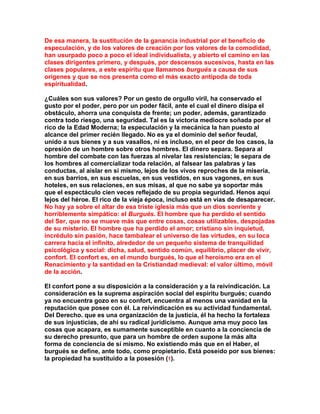 De esa manera, la sustitución de la ganancia industrial por el beneficio de especulación, y de los valores de creación por los valores de la comodidad, han usurpado poco a poco el ideal individualista, y abierto el camino en las clases dirigentes primero, y después, por descensos sucesivos, hasta en las clases populares, a este espíritu que llamamos burgués a causa de sus orígenes y que se nos presenta como el más exacto antípoda de toda espiritualidad. 
¿Cuáles son sus valores? Por un gesto de orgullo viril, ha conservado el gusto por el poder, pero por un poder fácil, ante el cual el dinero disipa el obstáculo, ahorra una conquista de frente; un poder, además, garantizado contra todo riesgo, una seguridad. Tal es la victoria mediocre soñada por el rico de la Edad Moderna; la especulación y la mecánica la han puesto al alcance del primer recién llegado. No es ya el dominio del señor feudal, unido a sus bienes y a sus vasallos, ni es incluso, en el peor de los casos, la opresión de un hombre sobre otros hombres. El dinero separa. Separa al hombre del combate con las fuerzas al nivelar las resistencias; le separa de los hombres al comercializar toda relación, al falsear las palabras y las conductas, al aislar en sí mismo, lejos de los vivos reproches de la miseria, en sus barrios, en sus escuelas, en sus vestidos, en sus vagones, en sus hoteles, en sus relaciones, en sus misas, al que no sabe ya soportar más que el espectáculo cien veces reflejado de su propia seguridad. Henos aquí lejos del héroe. El rico de la vieja época, incluso está en vías de desaparecer. No hay ya sobre el altar de esa triste iglesia más que un dios sonriente y horriblemente simpático: el Burgués. El hombre que ha perdido el sentido del Ser, que no se mueve más que entre cosas, cosas utilizables, despojadas de su misterio. El hombre que ha perdido el amor; cristiano sin inquietud, incrédulo sin pasión, hace tambalear el universo de las virtudes, en su loca carrera hacia el infinito, alrededor de un pequeño sistema de tranquilidad psicológica y social: dicha, salud, sentido común, equilibrio, placer de vivir, confort. El confort es, en el mundo burgués, lo que el heroísmo era en el Renacimiento y la santidad en la Cristiandad medieval: el valor último, móvil de la acción. 
El confort pone a su disposición a la consideración y a la reivindicación. La consideración es la suprema aspiración social del espíritu burgués; cuando ya no encuentra gozo en su confort, encuentra al menos una vanidad en la reputación que posee con él. La reivindicación es su actividad fundamental. Del Derecho. que es una organización de la justicia, él ha hecho la fortaleza de sus injusticias, de ahí su radical juridicismo. Aunque ama muy poco las cosas que acapara, es sumamente susceptible en cuanto a la conciencia de su derecho presunto, que para un hombre de orden supone la más alta forma de conciencia de sí mismo. No existiendo más que en el Haber, el burgués se define, ante todo, como propietario. Está poseído por sus bienes: la propiedad ha sustituido a la posesión (1).  