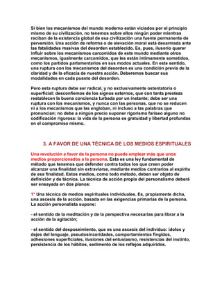 Si bien los mecanismos del mundo moderno están viciados por el principio mismo de su civilización, no tenemos sobre ellos ningún poder mientras reciban de la existencia global de esa civilización una fuente permanente de perversión. Una acción de reforma o de elevación moral está desarmada ante las fatalidades masivas del desorden establecido. Es, pues, ilusorio querer influir sobre los mecanismos carcomidos de este mundo mediante otros mecanismos, igualmente carcomidos, que les están íntimamente sometidos, como los partidos parlamentarios en sus modos actuales. En este sentido, una ruptura con los mecanismos del desorden es una condición previa de la claridad y de la eficacia de nuestra acción. Deberemos buscar sus modalidades en cada puesto del desorden. 
Pero esta ruptura debe ser radical, y no exclusivamente ostentatoria o superficial: desconfiemos de los signos externos, que con tanta presteza restablecen la buena conciencia turbada por un instante; debe ser una ruptura con los mecanismos, y nunca con las personas, que no se reducen ni a los mecanismos que las engloban, ni incluso a las palabras que pronuncian; no debe a ningún precio suponer rigorismo fariseo alguno no codificación rigurosa: la vida de la persona es gratuidad y libertad profundas en el compromiso mismo. 
3. A FAVOR DE UNA TÉCNICA DE LOS MEDIOS ESPIRITUALES 
Una revolución a favor de la persona no puede emplear más que unos medios proporcionados a la persona. Esta es una ley fundamental de método que tenemos que defender contra todos los que creen poder alcanzar una finalidad sin extraviarse, mediante medios contrarios al espíritu de esa finalidad. Estos medios, como todo método, deben ser objeto de definición y de técnica. La técnica de acción propia del personalismo deberá ser ensayada en dos planos: 
1° Una técnica de medios espirituales individuales. Es, propiamente dicha, una ascesis de la acción. basada en las exigencias primarias de la persona. La acción personalista supone: 
- el sentido de la meditación y de la perspectiva necesarias para librar a la acción de la agitación; 
- el sentido del desposeimiento, que es una ascesis del individuo: ídolos y dejes del lenguaje, pseudosinceridades, comportamientos fingidos, adhesiones superficiales, ilusiones del entusiasmo, resistencias del instinto, persistencia de los hábitos, sedimento de los reflejos adquiridos.  
