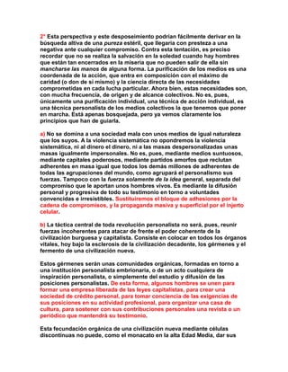 2° Esta perspectiva y este desposeimiento podrían fácilmente derivar en la búsqueda altiva de una pureza estéril, que llegaría con presteza a una negativa ante cualquier compromiso. Contra esta tentación, es preciso recordar que no se realiza la salvación en la soledad cuando hay hombres que están tan encerrados en la miseria que no pueden salir de ella sin mancharse las manos de alguna forma. La purificación de los medios es una coordenada de la acción, que entra en composición con el máximo de caridad (o don de sí mismo) y la ciencia directa de las necesidades comprometidas en cada lucha particular. Ahora bien, estas necesidades son, con mucha frecuencia, de origen y de alcance colectivos. No es, pues, únicamente una purificación individual, una técnica de acción individual, es una técnica personalista de los medios colectivos la que tenemos que poner en marcha. Está apenas bosquejada, pero ya vemos claramente los principios que han de guiarla. 
a) No se domina a una sociedad mala con unos medios de igual naturaleza que los suyos. A la violencia sistemática no opondremos la violencia sistemática, ni al dinero el dinero, ni a las masas despersonalizadas unas masas igualmente impersonales. No es, pues, mediante medios suntuosos, mediante capitales poderosos, mediante partidos amorfos que reclutan adherentes en masa igual que todos los demás millones de adherentes de todas las agrupaciones del mundo, como agrupará el personalismo sus fuerzas. Tampoco con la fuerza solamente de la idea general, separada del compromiso que le aportan unos hombres vivos. Es mediante la difusión personal y progresiva de todo su testimonio en torno a voluntades convencidas e irresistibles. Sustituiremos el bloque de adhesiones por la cadena de compromisos, y la propaganda masiva y superficial por el injerto celular. 
b) La táctica central de toda revolución personalista no será, pues, reunir fuerzas incoherentes para atacar de frente el poder coherente de la civilización burguesa y capitalista. Consiste en colocar en todos los órganos vitales, hoy bajo la esclerosis de la civilización decadente, los gérmenes y el fermento de una civilización nueva. 
Estos gérmenes serán unas comunidades orgánicas, formadas en torno a una institución personalista embrionaria, o de un acto cualquiera de inspiración personalista, o simplemente del estudio y difusión de las posiciones personalistas. De esta forma, algunos hombres se unen para formar una empresa liberada de las leyes capitalistas, para crear una sociedad de crédito personal, para tomar conciencia de las exigencias de sus posiciones en su actividad profesional, para organizar una casa de cultura, para sostener con sus contribuciones personales una revista o un periódico que mantendrá su testimonio. 
Esta fecundación orgánica de una civilización nueva mediante células discontinuas no puede, como el monacato en la alta Edad Media, dar sus  