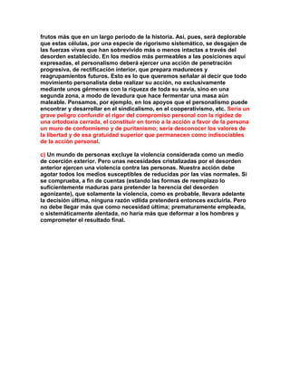 frutos más que en un largo período de la historia. Así, pues, será deplorable que estas células, por una especie de rigorismo sistemático, se desgajen de las fuerzas vivas que han sobrevivido más o menos intactas a través del desorden establecido. En los medios más permeables a las posiciones aquí expresadas, el personalismo deberá ejercer una acción de penetración progresiva, de rectificación interior, que prepara madureces y reagrupamientos futuros. Esto es lo que queremos señalar al decir que todo movimiento personalista debe realizar su acción, no exclusivamente mediante unos gérmenes con la riqueza de toda su savia, sino en una segunda zona, a modo de levadura que hace fermentar una masa aún maleable. Pensamos, por ejemplo, en los apoyos que el personalismo puede encontrar y desarrollar en el sindicalismo, en el cooperativismo, etc. Sería un grave peligro confundir el rigor del compromiso personal con la rigidez de una ortodoxia cerrada, el constituir en torno a la acción a favor de la persona un muro de conformismo y de puritanismo; sería desconocer los valores de la libertad y de esa gratuidad superior que permanecen como indisociables de la acción personal. 
c) Un mundo de personas excluye la violencia considerada como un medio de coerción exterior. Pero unas necesidades cristalizadas por el desorden anterior ejercen una violencia contra las personas. Nuestra acción debe agotar todos los medios susceptibles de reducidas por las vías normales. Si se comprueba, a fin de cuentas (estando las formas de reemplazo lo suficientemente maduras para pretender la herencia del desorden agonizante), que solamente la violencia, como es probable, llevara adelante la decisión última, ninguna razón vdlida pretenderá entonces excluirla. Pero no debe llegar más que como necesidad última; prematuramente empleada, o sistemáticamente alentada, no haría más que deformar a los hombres y comprometer el resultado final. 
 
