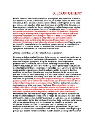 3. ¿CON QUIEN? 
Hemos definido hasta aquí una acción homogénea, estrictamente orientada, que necesitará, como toda acción ofensiva, un cuerpo franco de dedicación sin reserva. Si se piensa en los que desde ahora se entregarían a esta tarea por entero, o en aquellos a los que deberán en primer término dirigirse con las esperanzas más ciertas de ser escuchados, en los dos casos se plantea un problema de aplicación de fuerzas. Entendámosle bien. Por definición, una acción personalista está al servicio de todas las personas; no puede cubrir ningún interés parcial, ningún egoísmo de clase, aunque sea de la clase más necesitada. Pero cualquier acción, si debe ser inspirada por valores universales, se apega a unos intereses, a unas situaciones colectivas, a unos sentimientos dominantes. Debe actuar sobre una situación histórica de la que ella no ha elegido los elementos. En este punto de inserción es donde la acción espiritual se convierte en acción histórica. Debe buscar la realización en un mundo dado, mediante las tácticas apropiadas, del máximo de sue intenciones últimas. 
¿Dónde se mantiene vivo hoy el sentido de la persona? 
Si únicamente leemos las fórmulas de la prensa, los pasquines electorales y los escritos polémicos, sería necesario responder: entre los intelectuales, en el mundo burgués y pequeño burgués. Propiedad, valores privados, protección de la iniciativa, restauración de la responsabilidad y de la autoridad reunidas, en estos tres medios y en sus portavoces habituales es donde efectivamente encontramos proclamados estos valores. Si se mira de cerca, pronto se percibe que los intelectuales están, la mayoría de ellos, podridos por un falso liberalismo y muertos de cobardía. La persona que piensan preservar es su pequeña y preciosa personalidad, desconectada de las grandes corrientes humanas y dedicada a su propia adoración o a sus inefables ocupaciones. El burgués o el pequeño burgués, cuando oye decir persona, piensa en la libertad de enriquecerse y en el mantenimiento de su autoridad privilegiada en la vida económica. Partir de estos malentendidos sería exponerse a las peores desviaciones: El personalismo no es un salvador del último minuto, destinado a aplacar los temores y a salvar los muebles. Le pide más al hombre, en energías espirituales y en sacrificios materiales, que los temidos regímenes del fascismo y del comunismo. Mientras la idea personalista no haya conseguido un número suficiente de fieles desinteresados; mientras corra el riesgo de no agrupar más que a las últimas miserias del mundo individualista, a los veleidosos y los temerosos, a los extenuados de los dos frentes extremados, debe continuar su tarea con ahínco, en espera de merecer las tropas de su elección, y formando sus dirigentes. Una tercera fuerza prematura, que no hiciese más que rejuvenecer el rostro de una burguesía agotada, poniendo en peligro para siempre los valores que queremos salvar, debe ser mirada como el principal peligro que acecha inmediatamente a nuestra acción. Un despertar nacional  