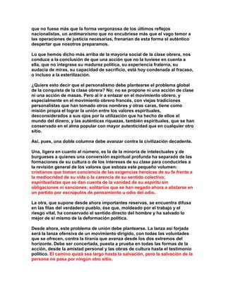 que no fuese más que la forma vergonzosa de los últimos reflejos nacionalistas, un antimarxismo que no encubriese más que el vago temor a las operaciones de justicia necesarias, frenarían de esta forma el auténtico despertar que nosotros preparamos. 
Lo que hemos dicho más arriba de la mayoría social de la clase obrera, nos conduce a la conclusión de que una acción que no la tuviese en cuenta a ella, que no integrase su madurez política, su experiencia fraterna, su audacia de miras, su capacidad de sacrificio, está hoy condenada al fracaso, o incluso a la esterilización. 
¿Quiere esto decir que el personalismo debe plantearse el problema global de la conquista de la clase obrera? No; no se propone ni una acción de clase ni una acción de masas. Pero al ir a enlazar en el movimiento obrero, y especialmente en el movimiento obrero francés, con viejas tradiciones personalistas que han tomado otros nombres y otras caras, tiene como misión propia el lograr la unión entre los valores espirituales, desconsiderados a sus ojos por la utilización que ha hecho de ellos el mundo del dinero, y las auténticas riquezas, también espirituales, que se han conservado en el alma popular con mayor autenticidad que en cualquier otro sitio. 
Así, pues, una doble columna debe avanzar contra la civilización decadente. 
Una, ligera en cuanto al número, es la de la minoría de intelectuales y de burgueses a quienes una conversión espiritual profunda ha separado de las formaciones de su cultura o de los intereses de su clase para conducirles a la revisión general de los valores que esboza este pequeño volumen: cristianos que toman conciencia de las exigencias heroicas de su fe frente a la mediocridad de su vida o la carencia de su sentido colectivo; espiritualistas que se dan cuenta de la vanidad de su espíritu sin obligaciones ni sanciones; solitarios que se han negado ahora a alistarse en un partido por escrúpulos de pensamiento u odio del odio. 
La otra, que supone desde ahora importantes reservas, se encuentra difusa en las filas del verdadero pueblo, ése que, moldeado por el trabajo y el riesgo vital, ha conservado el sentido directo del hombre y ha salvado lo mejor de sí mismo de la deformación política. 
Desde ahora, este problema de unión debe plantearse. La lanza así forjada será la lanza ofensiva de un movimiento dirigido, con todas las voluntades que se ofrecen, contra la tiranía que avanza desde los dos extremos del horizonte. Debe ser concertada, puesta a prueba en todas las formas de la acción, desde la amistad personal y las obras de cultura hasta el testimonio político. El camino quizá sea largo hasta la salvación, pero la salvación de la persona no pasa por ningún otro sitio.  