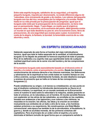 Entre este espíritu burgués, satisfecho de su seguridad, y el espíritu pequeño burgués, inquieto por alcananzarla, no existe diferencia alguna de 'naturaleza, sino únicamente de grado y de medios. Los valores del pequeño burgués son los del rico, encanijados por la indigencia y la envidia. Roído hasta en su vida privada por la preocupación de progresar, igual que el burgués está roído por la preocupación de la consideración, no tiene más que un pensamiento: llegar. Y para llegar, un medio que él erigirá en supremo valor: la economía; no la economía del pobre, débil garantía contra un mundo en que toda desdicha es para él, sino la economía avara, llena de precauciones, de una seguridad que avanza paso a paso; la economía a costa de la alegría, la fantasía, la bondad: la lamentable avaricia de su vida aburrida y vacía. 
UN ESPÍRITU DESENCARNADO 
Habiendo separado de esta forma al hombre del viejo individualismo heroico, igual que éste le había separado de la santidad, el individualismo burgués no ha dejado de pretender la herencia espiritual de todo el pasado. Pero él no defendía a su espíritu más que apartándole tanto de cualquier realidad espiritual como de la carne viva del hombre y de los compromisos de la acción. 
El humanismo burgués está esencialmente basado en el divorcio entre el espíritu y la materia, entre el pensamiento y la acción. Desde los jóvenes revolucionarios de extrema derecha a los mismos marxistas, los defensores y adversarios de lo espiritual se han unido todos en nuestro tiempo en una crítica unánime, aunque indistintamente fundada, de este idealismo exangüe y ansioso de provecho que se halla en la base de las concepciones burguesas (2). 
Puede establecerse su origen, o al menos su cristalización, en ese punto en que el dualismo cartesiano ha introducido decisivamente su fisura en el edificio cristiano. Lo espiritual, en un mundo centrado en la Encarnación como el nuestro lo está sobre la velocidad o la máquina, estaba presente en todo el universo, en la naturaleza y en el hombre. El mundo sensible florecía con esplendor en los atrios de las catedrales, se enrollaba en los capiteles, lanzaba sus arabescos a las tapicerías y sus colores a las vidrieras, se mezclaba en la oración; los oficios, las ideas y la oración se enviaban mutuamente sus símbolos de un lado a otro de la nave, y los hombres estaban próximos a su experiencia. No construyamos una Edad Media convencional: esta época fue también la de la servidumbre, el feudalismo, la guerra y, donde se acuñaba moneda, de los primeros síntomas del capitalismo. Pero el principio de un orden entre el espíritu y la carne dominaba el bárbaro tumulto de igual forma que un campanario señala la  