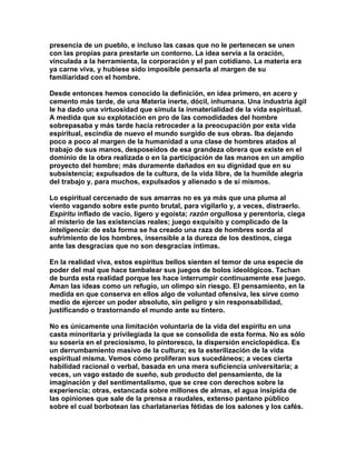 presencia de un pueblo, e incluso las casas que no le pertenecen se unen con las propias para prestarle un contorno. La idea servía a la oración, vinculada a la herramienta, la corporación y el pan cotidiano. La materia era ya carne viva, y hubiese sido imposible pensarla al margen de su familiaridad con el hombre. 
Desde entonces hemos conocido la definición, en idea primero, en acero y cemento más tarde, de una Materia inerte, dócil, inhumana. Una industria ágil le ha dado una virtuosidad que simula la inmaterialidad de la vida espiritual. A medida que su explotación en pro de las comodidades del hombre sobrepasaba y más tarde hacía retroceder a la preocupación por esta vida espiritual, escindía de nuevo el mundo surgido de sus obras. Iba dejando poco a poco al margen de la humanidad a una clase de hombres atados al trabajo de sus manos, desposeídos de esa grandeza obrera que existe en el dominio de la obra realizada o en la participación de las manos en un amplio proyecto del hombre; más duramente dañados en su dignidad que en su subsistencia; expulsados de la cultura, de la vida libre, de la humilde alegría del trabajo y, para muchos, expulsados y alienado s de sí mismos. 
Lo espiritual cercenado de sus amarras no es ya más que una pluma al viento vagando sobre este punto brutal, para vigilarlo y, a veces, distraerlo. Espíritu inflado de vacío, ligero y egoísta; razón orgullosa y perentoria, ciega al misterio de las existencias reales; juego exquisito y complicado de la inteligencia: de esta forma se ha creado una raza de hombres sorda al sufrimiento de los hombres, insensible a la dureza de los destinos, ciega ante las desgracias que no son desgracias íntimas. 
En la realidad viva, estos espíritus bellos sienten el temor de una especie de poder del mal que hace tambalear sus juegos de bolos ideológicos. Tachan de burda esta realidad porque les hace interrumpir continuamente ese juego. Aman las ideas como un refugio, un olimpo sin riesgo. El pensamiento, en la medida en que conserva en ellos algo de voluntad ofensiva, les sirve como medio de ejercer un poder absoluto, sin peligro y sin responsabilidad, justificando o trastornando el mundo ante su tintero. 
No es únicamente una limitación voluntaria de la vida del espíritu en una casta minoritaria y privilegiada la que se consolida de esta forma. No es sólo su sosería en el preciosismo, lo pintoresco, la dispersión enciclopédica. Es un derrumbamiento masivo de la cultura; es la esterilización de la vida espiritual misma. Vemos cómo proliferan sus sucedáneos; a veces cierta habilidad racional o verbal, basada en una mera suficiencia universitaria; a veces, un vago estado de sueño, sub producto del pensamiento, de la imaginación y del sentimentalismo, que se cree con derechos sobre la experiencia; otras, estancada sobre millones de almas, el agua insípida de las opiniones que sale de la prensa a raudales, extenso pantano público sobre el cual borbotean las charlatanerías fétidas de los salones y los cafés.  