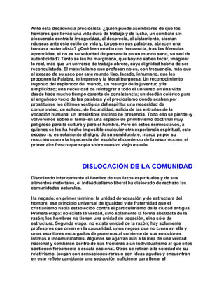 Ante esta decadencia preciosista, ¿quién puede asombrarse de que los hombres que llevan una vida dura de trabajo y de lucha, un combate sin elocuencia contra la inseguridad, el desprecio, el aislamiento, sientan náuseas ante este estilo de vida y, torpes en sus palabras, abracen una bandera materialista? ¿Qué leen en ello con frecuencia, tras las fórmulas aprendidas, si no es su voluntad de presencia en un mundo sano, su sed de autenticidad? Tanto se les ha marginado, que hoy no saben tocar, imaginar lo real, más que un universo de trabajo obrero, cuya dignidad habría de ser reconquistada. El materialismo que profesan no es, con frecuencia, más que el exceso de su asco por este mundo liso, lacado, inhumano, que les proponen la Palabra, lo Impreso y la Moral burguesa. Un reconocimiento ingenuo del esplendor del mundo, un resurgir de la juventud y la simplicidad; una necesidad de reintegrar a todo el universo en una vida desde hace mucho tiempo carente de consistencia; un desdén colérico para el engañoso vacío de las palabras y el preciosismo donde acaban por prostituirse los últimos vestigios del espíritu; una necesidad de compromiso, de solidez, de fecundidad, salida de las entrañas de la vocación humana; un irresistible instinto de presencia. Todo ello se pierde -y volveremos sobre el tema- en una especie de primitivismo doctrinal muy peligroso para la cultura y para el hombre. Pero en estos semiesclavos, a quienes se les ha hecho imposible cualquier otra experiencia espiritual, este exceso no es solamente el signo de su servidumbre; marca ya por su reacción contra la hipocresía del espíritu el comienzo de la resurrección, el primer aire fresco que sopla sobre nuestro viejo mundo. 
DISLOCACIÓN DE LA COMUNIDAD 
Disociando interiormente al hombre de sus lazos espirituales y de sus alimentos materiales, el individualismo liberal ha dislocado de rechazo las comunidades naturales. 
Ha negado, en primer término, la unidad de vocación y de estructura del hombre, ese principio universal de igualdad y de fraternidad que el cristianismo había establecido contra el particularismo de la ciudad antigua. Primera etapa: no existe la verdad, sino solamente la forma abstracta de la razón; los hombres no tienen una unidad de vocación, sino sólo de estructura. Segunda etapa: no existe unidad de la razón; hay solamente profesores que creen en la causalidad, unos negros que no creen en ella y unos escritores encargados de ponernos al corriente de sus emociones íntimas e incomunicables. Algunos se agarran aún a la idea de una verdad nacional y combaten dentro de sus fronteras a un individualismo al que ellos sostienen ferozmente a escala nacional. Otros se retiran a la soledad de su relativismo, juegan con sensaciones raras o con ideas agudas y encuentran en este reflejo cambiante una seducción suficiente para llenar el  