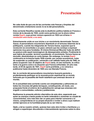 Presentación 
No cabe duda de que una de las corrientes más frescas y límpidas del denominado cristianismo social, lo es la del personalismo. 
Esta corriente filosófica nacida ante la ebullición política habida en Francia a inicios de la decada de 1930, contó como portavoz con la ahora mítica revista Esprit, cuyo primer número apareció en 1932 con el lema la revolución será moral, o no será. 
Estrechamente unido en sus inicios a un movimiento denominado Tercera fuerza, el personalismo mounieriano deambuló en el tortuoso laberinto de la politiquería, cuando los integrantes de Tercera fuerza, suponían que la revolución se encontraba a un paso; extravío que les condujo a expresar opiniones muy poco fundadas. El mismo Emmanuel Mounier hubo de definir su postura ante aquel maremagnum de desesperados anhelos. Finalmente lo que habría de suceder, terminó sucediendo: el movimiento Tercera fuerza se escindió, disolviéndose en corto tiempo. Sin embargo, la revista Esprit continuaría en la brecha hasta 1938 cuando, por causas económicas, hubo de suspender su publicación, volviendo a ser editada hasta julio de 1940, en plena ocupación nazi. El objetivo de Esprit sería, en ese momento, la crítica tanto a la guerra como a la situación que Francia enfrentaba. Un año más tarde, el 25 de agosto de 1941, Esprit sería prohibida, y no volvería a publicarse hasta diciembre de 1945 una vez liberada Francia. 
Así, la corriente del personalismo mounieriano buscaría paciente y prudentemente participar en la reconstrucción espiritual de un mundo torturado por la pesadilla del festín totalitario que amenazó devorar al mundo. 
En la actualidad esta corriente cuenta con simpatizantes y adherentes en todos los rincones del globo terraqueo, constituyendo, sin duda, una propuesta frente al entorno de la globalización salvaje que amenaza con engullir a comunidades, culturas y poblaciones. 
Realizamos la presente edición cibernética de esta obra, esperando que quien se acerque a leerla pueda no tanto entenderla o aumentar su caudal de conocimientos, sino más bien dar un paso para intentar conocerse a sí mismo, comprenderse en su propia situación e invitar a otros a que realicen similar ejercicio en la humildad propia de su ser interno. 
Ojalá, y tal es nuestro anhelo, quienes lean esta obra inviten a familiares y a amigos a coparticipar discutiendo e intercambiando opiniones sobre la obra  