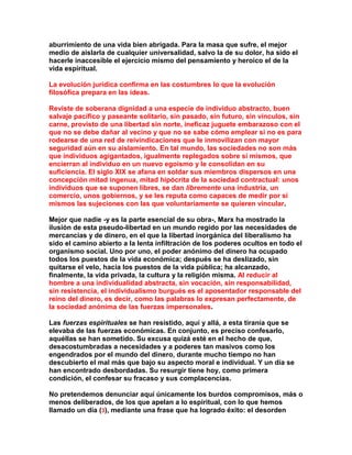 aburrimiento de una vida bien abrigada. Para la masa que sufre, el mejor medio de aislarla de cualquier universalidad, salvo la de su dolor, ha sido el hacerle inaccesible el ejercicio mismo del pensamiento y heroico el de la vida espiritual. 
La evolución jurídica confirma en las costumbres lo que la evolución filosófica prepara en las ideas. 
Reviste de soberana dignidad a una especie de individuo abstracto, buen salvaje pacífico y paseante solitario, sin pasado, sin futuro, sin vínculos, sin carne, provisto de una libertad sin norte, ineficaz juguete embarazoso con el que no se debe dañar al vecino y que no se sabe cómo emplear si no es para rodearse de una red de reivindicaciones que le inmovilizan con mayor seguridad aún en su aislamiento. En tal mundo, las sociedades no son más que individuos agigantados, igualmente replegados sobre sí mismos, que encierran al individuo en un nuevo egoísmo y le consolidan en su suficiencia. El siglo XIX se afana en soldar sus miembros dispersos en una concepción mitad ingenua, mitad hipócrita de la sociedad contractual: unos individuos que se suponen libres, se dan libremente una industria, un comercio, unos gobiernos, y se les reputa como capaces de medir por sí mismos las sujeciones con las que voluntariamente se quieren vincular. 
Mejor que nadie -y es la parte esencial de su obra-, Marx ha mostrado la ilusión de esta pseudo-libertad en un mundo regido por las necesidades de mercancías y de dinero, en el que la libertad inorgánica del liberalismo ha sido el camino abierto a la lenta infiltración de los poderes ocultos en todo el organismo social. Uno por uno, el poder anónimo del dinero ha ocupado todos los puestos de la vida económica; después se ha deslizado, sin quitarse el velo, hacia los puestos de la vida pública; ha alcanzado, finalmente, la vida privada, la cultura y la religión misma. Al reducir al hombre a una individualidad abstracta, sin vocación, sin responsabilidad, sin resistencia, el individualismo burgués es el aposentador responsable del reino del dinero, es decir, como las palabras lo expresan perfectamente, de la sociedad anónima de las fuerzas impersonales. 
Las fuerzas espirituales se han resistido, aquí y allá, a esta tiranía que se elevaba de las fuerzas económicas. En conjunto, es preciso confesarlo, aquéllas se han sometido. Su excusa quizá esté en el hecho de que, desacostumbradas a necesidades y a poderes tan masivos como los engendrados por el mundo del dinero, durante mucho tiempo no han descubierto el mal más que bajo su aspecto moral e individual. Y un día se han encontrado desbordadas. Su resurgir tiene hoy, como primera condición, el confesar su fracaso y sus complacencias. 
No pretendemos denunciar aquí únicamente los burdos compromisos, más o menos deliberados, de los que apelan a lo espiritual, con lo que hemos llamado un día (3), mediante una frase que ha logrado éxito: el desorden  