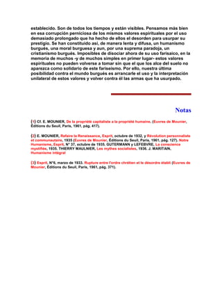establecido. Son de todos los tiempos y están visibles. Pensamos más bien en esa corrupción perniciosa de los mismos valores espirituales por el uso demasiado prolongado que ha hecho de ellos el desorden para usurpar su prestigio. Se han constituido así, de manera lenta y difusa, un humanismo burgués, una moral burguesa y aun, por una suprema paradoja, un cristianismo burgués. Imposibles de disociar ahora de su uso farisaico, en la memoria de muchos -y de muchos simples en primer lugar- estos valores espirituales no pueden volverse a tomar sin que el que los alce del suelo no aparezca como solidario de este fariseísmo. Por ello, nuestra última posibilidad contra el mundo burgués es arrancarIe el uso y la interpretación unilateral de estos valores y volver contra él las armas que ha usurpado. 
Notas 
(1) Cf. E. MOUNIER, De la propriété capitaliste a la propriété humaine. (Euvres de Mounier, Éditions du Seuil, París, 1961, pág. 417). 
(2) E. MOUNIER, Refaire la Renaissance, Esprit, octubre de 1932, y Révolution personnaliste et communautaire, 1935 (Euvres de Mounier, Éditions du Seuil, París, 1961, pág. 127). Notre Humanisme, Esprit, N° 37, octubre de 1935. GUTERMANN y LEFEBVRE, La conscience mystifiée, 1935. THIERRY MAULNIER, Les mythes socialistes, 1936. J. MARITAIN, Humanisme intégral 
(3) Esprit, N°6, marzo de 1933. Rupture entre l'ordre chrétien et le désordre établi (Euvres de Mounier, Éditions du Seuil, París, 1961, pág. 371). 
 