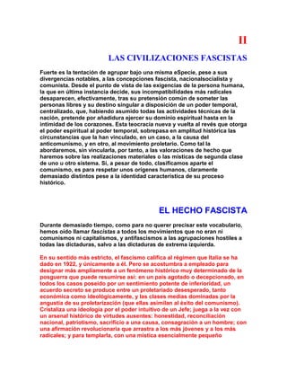 II 
LAS CIVILIZACIONES FASCISTAS 
Fuerte es la tentación de agrupar bajo una misma eSpecie, pese a sus divergencias notables, a las concepciones fascista, nacionalsocialista y comunista. Desde el punto de vista de las exigencias de la persona humana, la que en última instancia decide, sus incompatibilidades más radicales desaparecen, efectivamente, tras su pretensión común de someter las personas libres y su destino singular a disposición de un poder temporal, centralizado, que, habiendo asumido todas las actividades técnicas de la nación, pretende por añadidura ejercer su dominio espiritual hasta en la intimidad de los corazones. Esta teocracia nueva y vuelta al revés que otorga el poder espiritual al poder temporal, sobrepasa en amplitud histórica las circunstancias que la han vinculado, en un caso, a la causa del anticomunismo, y en otro, al movimiento proletario. Como tal la abordaremos, sin vincularla, por tanto, a las valoraciones de hecho que haremos sobre las realizaciones materiales o las místicas de segunda clase de uno u otro sistema. Si, a pesar de todo, clasificamos aparte el comunismo, es para respetar unos orígenes humanos, claramente demasiado distintos pese a la identidad característica de su proceso histórico. 
EL HECHO FASCISTA 
Durante demasiado tiempo, como para no querer precisar este vocabulario, hemos oído llamar fascistas a todos los movimientos que no eran ni comunismos ni capitalismos, y antifascismos a las agrupaciones hostiles a todas las dictaduras, salvo a las dictaduras de extrema izquierda. 
En su sentido más estricto, el fascismo califica al régimen que Italia se ha dado en 1922, y únicamente a él. Pero se acostumbra a empleado para designar más ampliamente a un fenómeno histórico muy determinado de la posguerra que puede resumirse así: en un país agotado o decepcionado, en todos los casos poseído por un sentimiento potente de inferioridad, un acuerdo secreto se produce entre un proletariado desesperado, tanto económica como ideológicamente, y las clases medias dominadas por la angustia de su proletarización (que ellas asimilan al éxito del comunismo). Cristaliza una ideología por el poder intuitivo de un Jefe; juega a la vez con un arsenal histórico de virtudes ausentes: honestidad, reconciliación nacional, patriotismo, sacrificio a una causa, consagración a un hombre; con una afirmación revolucionaria que arrastra a los más jóvenes y a los más radicales; y para templarla, con una mística esencialmente pequeño  