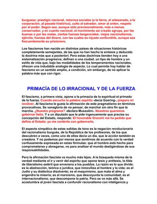 burguesa: prestigio nacional, retornos sociales (a la tierra, al artesanado, a la corporación, al pasado histórico), culto al salvador, amor al orden, respeto por el poder. Según sea, aunque sólo provisionalmente, más o menos conservador, y en cuanto nacional, el movimiento así creado agrupa, por las buenas o por las malas, ciertas fuerzas tangenciales: viejos nacionalismos, ejército, fuerzas del dinero, con las cuales es injusto confundirle, aunque sea frecuentemente su prisionero. 
Los fascismos han nacido en distintos países de situaciones históricas completamente semejantes, de las que no han hecho la síntesis y deducido la doctrina más que a posteriori. Pero estas doctrinas tienden hoy a una sistematización progresiva; definen a una ciudad. un tipo de hombre y un estilo de vida que, bajo las modalidades de los temperamentos nacionales, ofrecen una indudable analogía de aspecto. Lo cual permite hoy hablar de fascismo en un sentido amplio, a condición, sin embargo, de no aplicar la palabra más que con rigor. 
PRIMACÍA DE LO IRRACIONAL Y DE LA FUERZA 
El fascismo, a primera vista, opone a la primacía de lo espiritual el primado de la fuerza. Cuando escucho la palabra espíritu -decía Goering-, preparo mi revólver. Al fascismo le gusta la afirmación de este pragmatismo en términos provocativos. Se vanagloria de no pensar, de marchar sin otro fin que la marcha. ¿Nuestro programa? -declara Mussolini-. Nosotros queremos gobernar Italia. Y a un diputado que le pide ingenuamente que precise su concepción del Estado, responde: El honorable Gronchi me ha pedido que defina al Estado; yo me contento con gobernarlo. 
El aspecto simpático de estas salidas de tono es la negación revolucionaria del racionalismo burgués, de la República de los profesores, de los que descubren a veces, como uno de ellos decía un día, que la acción también es creadora. Y no podemos por menos que sentirnos de acuerdo con la verdad confusamente expresada en estas fórmulas: que el hombre está hecho para comprometerse y abnegarse, no para analizar el mundo desligándose de sus responsabilidades. 
Pero la afirmación fascista va mucho más lejos. A la búsqueda misma de la verdad mediante el ir y venir del espíritu que opone tesis y antítesis, la tilda de liberalismo estéril que envenena a los pueblos. La razón es lo que divide: es la abstracción, teórica o jurídica, que inmoviliza al hombre y la vida; es el Judío y su dialéctica disolvente; es el maquinismo, que mata el alma y engendra la miseria; es el marxismo, que descoyunta la comunidad; es el internacionalismo, que descompone la patria. Pero se va más allá. Se acostumbra al joven fascista a confundir racionalismo con inteligencia y  