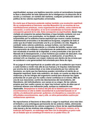 espiritualidad, aunque una legítima reacción contra el racionalismo burgués le lleve a desconfiar de toda aplicación de la inteligencia a la dirección de la acción y a rechazar, en nombre del realismo, cualquier jurisdicción sobre la política de los valores espirituales universales. 
Es cierto que el fascismo pretende realizar también una revolución espiritual. No se comprendería al fascismo -escribe Mussolini (1)- en muchas de sus manifestaciones prácticas, como organización de partido, como sistema de educación, o como disciplina, si no se le considerase en función de su concepción general de la vida. Esta concepción es espiritualista. Quien haya visitado sin prejuicio los países fascistas o haya tomado contacto con sus organizaciones y sus juventudes, no ha dejado, en efecto, de quedar sorprendido por la auténtica fuerza espiritual que mueve a estos hombres violentamente arrancados a la decadencia burguesa, cargados de todo el ardor que da el haber encontrado una fe y un sentido a la vida. Negarlo, o combatir estos valores auténticos, aunque turbios, con lacrimosas fidelidades a un mundo decadente o a virtudes de bolsillo; oponer una incomprensión de militante o exhortaciones de sedentarios a los países que han recobrado el sentido de la dignidad, a unas juventudes a las que se ha liberado de la desesperación, a unos hombres que acaban de descubrir, tras años de indiferencia pequeño burguesa, la dedicación, el sacrificio, la amistad viril, es impulsar con mayor violencia aún dentro de los errores que se condenan a una generosidad mal orientada pero llena de vigor. 
Si se juzga el nivel espiritual de un pueblo sólo por la exaltación que mueve a cada hombre a rendir más allá de sus fuerzas y le impulsa violentamente por encima de la mediocridad, si se mide únicamente por los valores del heroísmo, es cierto que los fascismos pueden reivindicar el mérito de un despertar espiritual, tanto más auténtico, sin duda, en cuanto se aleja de las violencias y de las intrigas del organismo central para alcanzar las capas profundas de un país que ha vuelto a tener confianza en sí mismo. Más de una de sus reacciones -contra las desviaciones del racionalismo, del liberalismo, del individualismo- son sanas en su origen. De los valores propios que han vuelto a poner en vigor hay incluso varios de ellos que al comienzo ofrecen una indicación justa, aunque su realización sea deplorable. Despojemos la mística del jefe de la idolatría que la corrompe, y encontraremos en ella la doble necesidad de la autoridad basada en el mérito y la dedicación personal; quitemos a la disciplina su coacción y sin dificultades encontraremos, aquí y allá, un alma personalista cautiva por realizaciones opresivas. 
No reprochamos al fascismo el descuidar o negar lo espiritual, sino más bien el limitarlo a una embriaguez permanente de los ardores vitales, eliminando con ello implícitamente los valores superiores a favor de las espiritualidades más toscas y de las místicas más ambiguas (2. El fascismo romano, en la tradición del Imperio, se embriaga más bien con la disciplina un poco ruda de un Estado que se constituye él mismo en un poder lírico. El  