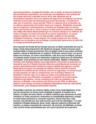nacionalsocialismo, recogiendo también, por su parte, la herencia histórica del romanticismo germánico, se construye una metafísica más confusa de las fuerzas telúricas y del lado oscuro de la vida. Mientras que el racionalismo aparece como una especie de fuga hacia el progreso, de horror instintivo hacia todos los elementos primarios del hombre, el misticismo nazi, por el contrario, como escribía Tillich en vísperas de la revolución, es un retorno apasionado del hombre hacia sus orígenes. Debilitado, enervado por la civilización contemporánea, el hombre se repliega sobre sí mismo, sube a las fuentes de su carne y busca en ellas ayuda y protección, mediante ese reflejo del adulto desamparado que va a buscar abrigo en su infancia. El suelo, la sangre, la nación son para él un nuevo Lebensraum, un nuevo espacio orgánico de vida. Ya no está perdido, aislado en las grandes soledades modernas. A este espacio vivo puede tocado con sus manos, medido con su mirada o con su trabajo y sentirlo latir dentro de sí al ritmo de su sangre puramente germánica. 
Una reacción tan brutal de las fuerzas oscuras no debe sorprendernos tras la larga y triste descomposición del idealismo burgués. Hasta el exceso sería comprensible si fuese provisional. Pero el peligro está en que estos instintos aspiran a darse la dignidad de un sistema. Entonces vemos nacer, sin que lo sepan sus autores, un nuevo racionalismo, más duro que el antiguo: porque un sistema puede crearse con elementos instintivos igual que con elementos racionales; y los primeros no son menos artificiales, rígidos e inhumanos. Cuando unos legistas hábiles como Ugo Spirito o Panunzio se esfuerzan en demostrar que en el Estado fascista todas las contradicciones humanas se anulan espontáneamente mediante la gracia infalible del régimen; cuando Rosenberg se ocupa con pesadez de explicar toda la historia humana mediante el conflicto de los nórdicos contra los negroides, no vemos lo que se haya ganado con ello en comparación con el profesor liberal o el dialéctico marxista. Que no se diga que éstas son justificaciones sin importancia de unos filósofos encargados a posteriori de la decoración metafísica del régimen: varios centenares de miles de soldados y de obreros, en Etiopía, o las víctimas del 30 de junio de 1935, en Alemania, saben en qué yunque se forja la soldadura espontánea entre las voluntades individuales y los designios del Estado imperial. 
El prestigio nacional, los ardores vitales, estos vinos embriagadores, si los que los escancian no tienen como finalidad el apartar al hombre de sí mismo, no dejan de tener efecto: un delirio colectivo que adormece en cada individuo su mala conciencia, embrutece su sensibilidad espiritual y ahoga en emociones primarias su vocación suprema. Cárcel más dura, más secreta, más terrible por sus seducciones que la de las ideologías. Y si esta exaltación dirigida despierta, pese a todo, algunas regiones profundas del hombre, un deseo insaciado de comunión, de servicio, de fidelidad, es tanto más cruel el verles esclavizados por una nueva opresión de la persona. 
 