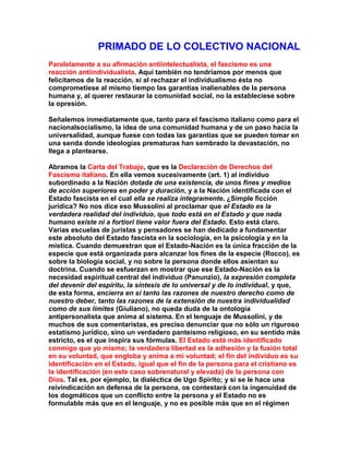 PRIMADO DE LO COLECTIVO NACIONAL 
Paralelamente a su afirmación antiintelectualista, el fascismo es una reacción antiindividualista. Aquí también no tendríamos por menos que felicitamos de la reacción, si al rechazar el individualismo ésta no comprometiese al mismo tiempo las garantías inalienables de la persona humana y, al querer restaurar la comunidad social, no la estableciese sobre la opresión. 
Señalemos inmediatamente que, tanto para el fascismo italiano como para el nacionalsocialismo, la idea de una comunidad humana y de un paso hacia la universalidad, aunque fuese con todas las garantías que se pueden tomar en una senda donde ideologías prematuras han sembrado la devastación, no llega a plantearse. 
Abramos la Carta del Trabajo, que es la Declaración de Derechos del Fascismo italiano. En ella vemos sucesivamente (art. 1) al individuo subordinado a la Nación dotada de una existencia, de unos fines y medios de acción superiores en poder y duración, y a la Nación identificada con el Estado fascista en el cual ella se realiza íntegramente. ¿Simple ficción jurídica? No nos dice eso Mussolini al proclamar que el Estado es la verdadera realidad del individuo, que todo está en el Estado y que nada humano existe ni a fortiori tiene valor fuera del Estado. Esto está claro. Varias escuelas de juristas y pensadores se han dedicado a fundamentar este absoluto del Estado fascista en la sociología, en la psicología y en la mística. Cuando demuestran que el Estado-Nación es la única fracción de la especie que está organizada para alcanzar los fines de la especie (Rocco), es sobre la biología social, y no sobre la persona donde ellos asientan su doctrina. Cuando se esfuerzan en mostrar que ese Estado-Nación es la necesidad espiritual central del individuo (Panunzio), la expresión completa del devenir del espíritu, la síntesis de lo universal y de lo individual, y que, de esta forma, encierra en sí tanto las razones de nuestro derecho como de nuestro deber, tanto las razones de la extensión de nuestra individualidad como de sus límites (Giuliano), no queda duda de la ontología antipersonalista que anima al sistema. En el lenguaje de Mussolini, y de muchos de sus comentaristas, es preciso denunciar que no sólo un riguroso estatismo jurídico, sino un verdadero panteísmo religioso, en su sentido más estricto, es el que inspira sus fórmulas. El Estado está más identificado conmigo que yo mismo; la verdadera libertad es la adhesión y la fusión total en su voluntad, que engloba y anima a mi voluntad; el fin del individuo es su identificación en el Estado, igual que el fin de la persona para el cristiano es la identificación (en este caso sobrenatural y elevada) de la persona con Dios. Tal es, por ejemplo, la dialéctica de Ugo Spirito; y si se le hace una reivindicación en defensa de la persona, os contestará con la ingenuidad de los dogmáticos que un conflicto entre la persona y el Estado no es formulable más que en el lenguaje, y no es posible más que en el régimen  