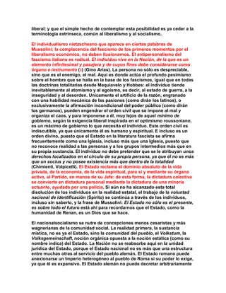liberal; y que el simple hecho de contemplar esta posibilidad es ya ceder a la terminología extrínseca, común al liberalismo y al socialismo. 
El individualismo nietzscheano que aparece en ciertas palabras de Mussolini; la complacencia del fascismo de los primeros momentos por el liberalismo económico, no deben ilusionarnos. El antipersonalismo del fascismo italiano es radical. El individuo vive en la Nación, de la que es un elemento infinitesimal y pasajero y de cuyos fines debe considerarse como órgano e instrumento (3) (Gino Arias). La persona no sólo es despreciable, sino que es el enemigo, el mal. Aquí es donde actúa el profundo pesimismo sobre el hombre que se halla en la base de los fascismos, igual que en todas las doctrinas totalitarias desde Maquiavelo y Hobbes: el individuo tiende inevitablemente al atomismo y al egoísmo, es decir, al estado de guerra, a la inseguridad y al desorden. Unicamente el artificio de la razón, engranado con una habilidad mecánica de las pasiones (como dirán los latinos), o exclusivamente la afirmación incondicional del poder público (como dirán los germanos), pueden engendrar el orden civil que se impone al mal y organiza el caos. y para imponerse a él, muy lejos de aquel mínimo de gobierno, según la exigencia liberal inspirada en el optimismo roussoniano, es un máximo de gobierno lo que necesita el individuo. Este orden civil es indiscutible, ya que únicamente él es humano y espiritual. E incluso es un orden divino, puesto que el Estado en la literatura fascista se afirma frecuentemente como una Iglesia, incluso más que una Iglesia, puesto que no reconoce realidad a las personas y a los grupos intermedios más que en su propia sustancia. El individuo no debe pretender que se le atribuyan unos derechos localizados en el círculo de su propia persona, ya que él no es más que un socius y no posee existencia más que dentro de la totalidad (Chimienti, Volpicelli). El Estado reclama el dominio absoluto de la vida privada, de la economía, de la vida espiritual, para sí y mediante su órgano activo, el Partido, en manos de su Jefe: de esta forma, la dictadura colectiva se convierte en dictadura personal mediante la dictadura de una minoría actuante, ayudada por una policía. Si aún no ha alcanzado esta total disolución de los individuos en la realidad estatal, el trabajo de la voluntad nacional de identificación (Spirito) se continúa a través de los individuos, incluso sin saberlo, y la frase de Mussolini: El Estado no sólo es el presente, es sobre todo el futuro está ahí para recordarnos que el Estado, como la humanidad de Renan, es un Dios que se hace. 
El nacionalsocialismo se nutre de concepciones menos cesaristas y más wagnerianas de la comunidad social. La realidad primera, la sustancia mística, no es ya el Estado, sino la comunidad del pueblo, el Volkstum, la Volksgemeinschaft, noción orgánica opuesta a la noción estática (como su nombre indica) del Estado. La Nación no se reabsorbe aquí en la unidad jurídica del Estado, porque el Estado nacional no es más que una estructura entre muchas otras al servicio del pueblo alemán. El Estado romano puede anexionarse un Imperio heterogéneo al pueblo de Roma si su poder lo exige, ya que él es expansivo. El Estado alemán no puede decretar arbitrariamente  