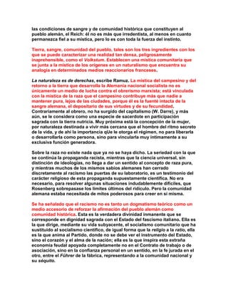 las condiciones de sangre y de comunidad histórica que constituyen al pueblo alemán, el Reich: él no es más que irredentista, al menos en cuanto permanezca fiel a su mística, pero lo es con toda la fuerza del instinto. 
Tierra, sangre, comunidad del pueblo, tales son los tres ingredientes con los que se puede caracterizar una realidad tan densa, peligrosamente inaprehensible, como el Volkstum. Establecen una mística comunitaria que se junta a la mística de los orígenes en un naturalismo que encuentra su analogía en determinados medios reaccionarios franceses. 
La naturaleza es de derechas, escribe Ramuz. La mística del campesino y del retorno a la tierra que desarrolla la Alemania nacional socialista no es únicamente un medio de lucha contra el obrerismo marxista; está vinculada con la mística de la raza que el campesino contribuye más que nadie a mantener pura, lejos de las ciudades, porque él es la fuenté intacta de la sangre alemana, el depositario de sus virtudes y de su fecundidad. Contrariamente al obrero, no ha surgido del capitalismo (W. Darre), y más aún, se le considera como una especie de sacerdote en participación sagrada con la tierra nutricia. Muy próxima está la concepción de la mujer, por naturaleza destinada a vivir más cercana que el hombre del ritmo secreto de la vida, y de ahí la importancia qUe le otorga el régimen, no para liberarla o desarrollarla como persona, sino para vincularla muy íntimamente a su exclusiva función generadora. 
Sobre la raza no existe nada que ya no se haya dicho. La seriedad con la que se continúa la propaganda racista, mientras que la ciencia universal, sin distinción de ideologías, no llega a dar un sentido al concepto de raza pura, y mientras muchos de los mismos sabios alemanes han cerrado discretamente al racismo las puertas de su laboratorio, es un testimonio del carácter religioso de esta propaganda supuestamente científica. No era necesario, para resolver algunas situaciones indudablemente difíciles, que Rosenberg sobrepasase los límites últimos del ridículo. Pero la comunidad alemana estaba necesitada de mitos poderosos para creer en sí misma. 
Se ha señalado que el racismo no es tanto un dogmatismo teórico como un medio accesorio de reforzar la afirmación del pueblo alemán como comunidad histórica. Esta es la verdadera divinidad inmanente que se corresponde en dignidad sagrada con el Estado del fascismo italiano. Ella es la que dirige, mediante su vida subyacente, el socialismo comunitario que ha sustituido al socialismo científico, de igual forma que la religio a la ratio, ella es la que anima al Partido, donde no se debe ver el instrumento del Estado, sino el corazón y el alma de la nación; ella es la que inspira esta extraña economía feudal apoyada completamente no en el Contrato de trabajo o de asociación, sino en la confianza personal en un sentido, en la fe jurada en el otro, entre el Führer de la fábrica, representando a la comunidad nacional y su séquito.  