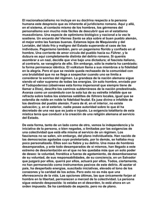El nacionalsocialismo no incluye en su doctrina respecto a la persona humana este desprecio que es inherente al juridicismo romano. Aquí y allá, en el sistema, al contacto mismo de los hombres, los gérmenes del personalismo son mucho más fáciles de descubrir que en el estatismo mussoliniano. Una especie de optimismo biológico y nacional a la vez le sostiene. Un encanto del Viernes Santo se alza sobre el buen pueblo alemán, el mejor entre las fuerzas buenas. Estamos lejos de Maquiavelo y del Leviatán, del idolo frío y maligno del Estado superando el caos de los individuos. Paganismo también, pero un paganismo florido y confiado en el hombre. Una corriente de amor circula del pueblo hacia su Führer, y la dulzura es aquí completamente distinta del delirio romano. Si queréis asombrar a un nazi, decidle que vive bajo una dictadura; el fascista italiano, al contrario, se vanagloria de ello. Sin embargo, sólo la materia ha cambiado; la forma permanece idéntica. El volkstum llama a sus miembros a la fidelidad en la alegría. Pero el que se resiste queda rechazado de la comunidad con una brutalidad que no se llega a sospechar cuando uno se limita a considerar la sonrisa del régimen. La grandeza de la nación alemana sigue siendo el valor supremo de todas las energías. Un solo hombre, enviado por el Todopoderoso (obsérvese esta forma impersonal que siempre tiene de llamar a Dios), descifra los caminos subterráneos de la nación predestinada. Avanza como un sonámbulo con la sola luz de su estrella infalible que se refracta sobre todos los sistemas satélites de führers locales, igual que se extendía de noble en noble la fidelidad feudal. Es juez divino e infalible de los destinos del pueblo alemán. Fuera de él, en el interior, no existe salvación; y, en el exterior, nadie posee autoridad sobre lo que él ha decretado de una vez que es justo e injusto. La exigencia totalitaria de esta mística tenía que conducir a la creación de una religión alemana al servicio del Estado. 
De esta forma, tanto de un lado como de otro, vemos la independencia y la iniciativa de la persona, o bien negadas, o limitadas por las exigencias de una colectividad que está ella misma al servicio de un régimen. Los fascismos no se salen, sin embargo, del plano individualista. Han nacido de las democracias agotadas cuyo proletariado, por lo demás, se hallaba muy poco personalizado. Ellos son su fiebre y su delirio. Una masa de hombres desamparados, y ante todo desamparados de sí mismos, han llegado a este extremo de desorientación en el que no les quedaba más que un solo poder de deseo: la voluntad, frenética a fuerza de agotamiento, de desembarazarse de su voluntad, de sus responsabilidades, de su conciencia, en un Salvador que juzgará por ellos, querrá por ellos, actuará por ellos. Todos, ciertamente, no han permanecido como instrumentos pasivos de este delirio. Al azotar el país, ha despertado energías, suscitado iniciativas, elevado el tono de los corazones y la caridad de los actos. Pero esto no es más que una efervescencia de la vida. Las opciones últimas, las que únicamente forjan al hombre en la libertad, permanecen a merced de la colectividad. La persona sigue estando desposeída: lo estaba en el desorden, lo está ahora en un orden impuesto. Se ha cambiado de aspecto, pero no de plano.  
