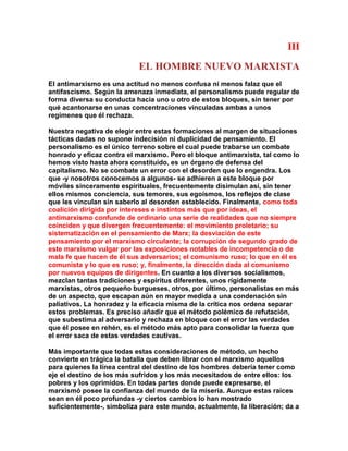 III 
EL HOMBRE NUEVO MARXISTA 
El antimarxismo es una actitud no menos confusa ni menos falaz que el antifascismo. Según la amenaza inmediata, el personalismo puede regular de forma diversa su conducta hacia uno u otro de estos bloques, sin tener por qué acantonarse en unas concentraciones vinculadas ambas a unos regímenes que él rechaza. 
Nuestra negativa de elegir entre estas formaciones al margen de situaciones tácticas dadas no supone indecisión ni duplicidad de pensamiento. El personalismo es el único terreno sobre el cual puede trabarse un combate honrado y eficaz contra el marxismo. Pero el bloque antimarxista, tal como lo hemos visto hasta ahora constituido, es un órgano de defensa del capitalismo. No se combate un error con el desorden que lo engendra. Los que -y nosotros conocemos a algunos- se adhieren a este bloque por móviles sinceramente espirituales, frecuentemente disimulan así, sin tener ellos mismos conciencia, sus temores, sus egoísmos, los reflejos de clase que les vinculan sin saberlo al desorden establecido. Finalmente, como toda coalición dirigida por intereses e instintos más que por ideas, el antimarxismo confunde de ordinario una serie de realidades que no siempre coinciden y que divergen frecuentemente: el movimiento proletario; su sistematización en el pensamiento de Marx; la desviación de este pensamiento por el marxismo circulante; la corrupción de segundo grado de este marxismo vulgar por las exposiciones notables de incompetencia o de mala fe que hacen de él sus adversarios; el comunismo ruso; lo que en él es comunista y lo que es ruso; y, finalmente, la dirección dada al comunismo por nuevos equipos de dirigentes. En cuanto a los diversos socialismos, mezclan tantas tradiciones y espíritus diferentes, unos rígidamente marxistas, otros pequeño burgueses, otros, por último, personalistas en más de un aspecto, que escapan aún en mayor medida a una condenación sin paliativos. La honradez y la eficacia misma de la crítica nos ordena separar estos problemas. Es preciso añadir que el método polémico de refutación, que subestima al adversario y rechaza en bloque con el error las verdades que él posee en rehén, es el método más apto para consolidar la fuerza que el error saca de estas verdades cautivas. 
Más importante que todas estas consideraciones de método, un hecho convierte en trágica la batalla que deben librar con el marxismo aquellos para quienes la línea central del destino de los hombres debería tener como eje el destino de los más sufridos y los más necesitados de entre ellos: los pobres y los oprimidos. En todas partes donde puede expresarse, el marxismó posee la confianza del mundo de la miseria. Aunque estas raíces sean en él poco profundas -y ciertos cambios lo han mostrado suficientemente-, simboliza para este mundo, actualmente, la liberación; da a  