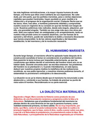 las más legítimas reivindicaciones, a la mayor riqueza humana de este tiempo, una forma que ellos creen solidaria de sus esperanzas. No cabe duda, por otra parte, que los partidos marxistas, pese a ciertas objeciones capitales que puedan hacérseles, hayan ayudado en gran medida a la intelección y el progreso de la organización social. Cualquier flecha que se les lance, hiere, tras ellos, a hombres justamente rebeldes y compromete nuestra causa en regiones de su corazón en que las heridas son largas de curar. Nuestras polémicas más radicales, desde este ángulo, adquieren, por ello, una gravedad singular. También se nos exige más que a los otros por esto. Sólo una ruptura total, sin ambigüedad y sin arrepentimiento, tanto en nuestra vida privada como en nuestras doctrinas, con las fuerzas de la opresión y del dinero, puede dar autoridad a la doble y necesaria disociación que hemos emprendido: la de los valores espirituales y del desorden establecido; la del marxismo y de la revolución necesaria. 
EL HUMANISMO MARXISTA 
Durante largo tiempo, el marxismo oficial ha aplazado hasta después de la construcción socialista el tomar en consideración el problema del hombre. Esta posición la tenía incluso por imposible anteriormente, ya que las condiciones que debían decidir el nacimiento del hombre nuevo aún no se habían dado. Durante cincuenta años -se escribía entonces- los problemas del hombre no se plantearán (1). Cuando intentábamos, en esta época, deducir por nuestros propios medios la metafísica de las realizaciones soviéticas, se nos podía reprochar, y nosotros mismos podíamos temerlo, el sistematizar lo provisional o anticiparte a lo desconocido. 
La situación no es ya la misma desde que el marxismo ha renunciado a esta abstención y, volviendo a sus fuentes, ha tratado de precisar su punto de vista sobre el hombre. Recordémoslo en su parte esencial. 
LA DIALÉCTICA MATERIALISTA 
Siguiendo a Hegel, Marx concibe la Historia como producto de una dialéctica, de una fecundación recíproca y progresiva entre la Idea y la Naturaleza. Señalemos que el problema fundamental del marxismo se plantea dentro de unos términos en los que la persona humana, como realidad existencial primaria, no tiene cabida. No es muy importante, por tanto, que Marx, como él se jacta ruidosamente, haya dado la vuelta a la jerarquía hegeliana; que la haya, como él dice, vuelto a poner sobre sus pies, y que dé a la Naturaleza la prepotencia y la preexistencia sobre la Idea. De esta Naturaleza, v principalmente de la Naturaleza organizada por el hombre  
