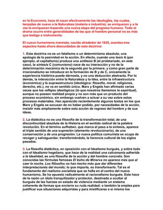 en la Economía, hace él nacer efectivamente las ideologÍas, las cuales, lanzadas de nuevo a la Naturaleza (materia e industria), se enriquecen y a la vez la enriquecen trazando una nueva etapa del progreso humano. Todo el drama ocurre entre generalidades de las que el hombre personal no es más que testigo e instrumento. 
El nuevo humanismo marxista, nacido alrededor de 1935, acentúa tres aspectos hasta ahora descuidados de esta doctrina: 
1. Esta doctrina no es un fatalismo o un determinismo absoluto, una apología de la pasividad en la acción. En efecto, cuando una tesis A (por ejemplo, el capitalismo) produce una antítesis B (el proletariado, en este caso), la síntesis C (comunismo) nace de su interacción y no de la determinación mecánica de la segunda por la primera; y como gran parte de irracionalismo se introduce en la formación de B y de C, únicamente la experiencia histórica puede dárnosla, y no una deducción abstracta. Por lo demás, la interacción entre la Naturaleza y la Idea, entre la infraestructura (económica) y la supraestructura (ideológica: filosofía, moral, religiones, derecho, etc.), no va en sentido único. Marx y Engels han afirmado varias veces que los reflejos ideológicos (lo que nosotros llamamos lo espiritual), aunque no poseen realidad propia y no son más que un producto del proceso económico, sin embargo vuelven a actuar a su vez sobre estos procesos materiales. Han aparecido recientemente algunos textos en los que Marx y Engels se excusan de no haber podido, por necesidades de la acción, insistir más ampliamente sobre esta acción de regreso del hombre y de sus ideas. 
2. La dialéctica no es una filosofía de la transformación total, de una discontinuidad absoluta de la Historia en el sentido radical de la palabra revolución. En el término aufheben, que marca el paso a la síntesis, aparece el triple sentido de una supresión (elemento revolucionario), de una conservación y de una progresión. La nueva política comunista se ocupa de recoger y salvaguardar, transformándola, la herencia cultural de los siglos pasados. 
3. La filosofía dialéctica, en oposición con el Idealismo burgués, y sobre todo con el Idealismo hegeliano, que hace de la realidad una calcomanía adherida a la Idealidad, es una filosofía de la acción y del hombre concreto. Son conocidas las fórmulas famosas El búho de Minerva no aparece más que al caer la noche, Los filósofos no han hecho más que dar diferentes interpretacionés del mundo; lo que importa, es transformarlo. Tal es el fundamento del realismo socialista que se halla en el centro del nuevo humanismo. Se ha opuesto radicalmente al racionalismo burgués. Este hace de la razón un ídolo tranquilizador y protector, destinado a ocultar al burgués de las fuerzas en estado de violencia mediante un sistema coherente de formas que encierre su ruda realidad; o también la emplea para justificar sus situaciones adquiridas y para mixtificarse a sí mismo los  