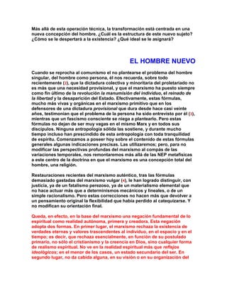 Más allá de esta operación técnica, la transformación está centrada en una nueva concepción del hombre. ¿Cuál es la estructura de este nuevo sujeto? ¿Cómo se le despertará a la existencia? ¿Qué ideal se le asignará? 
EL HOMBRE NUEVO 
Cuando se reprocha al comunismo el no plantearse el problema del hombre singular, del hombre como persona, él nos recuerda, sobre todo recientemente (2), que la dictadura colectiva y minoritaria del proletariado no es más que una necesidad provisional, y que el marxismo ha puesto siempre como fin último de la revolución la manumisión del individuo, el reinado de la libertad y la desaparición del Estado. Efectivamente, estas fórmulas, mucho más vivas y orgánicas en el marxismo primitivo que en los defensores de una dictadura provisional que dura desde hace casi veinte años, testimonian que el problema de la persona ha sido entrevisto por él (3), mientras que un fascismo consciente se niega a plantearlo. Pero estas fórmulas no dejan de ser muy vagas en el mismo Marx y en todos sus discípulos. Ninguna antropología sólida las sostiene, y durante mucho tiempo incluso han prescindido de esta antropología con toda tranquilidad de espíritu. Comenzamos a poseer hoy sobre el contenido de estas fórmulas generales algunas indicaciones precisas. Las utilizaremos; pero, para no modificar las perspectivas profundas del marxismo al compás de las variaciones temporales, nos remontaremos más allá de las NEP metafísicas a este centro de la doctrina en que el marxismo es una concepción total del hombre, una religión. 
Restauraciones recientes del marxismo auténtico, tras las fórmulas demasiado gastadas del marxismo vulgar (4), le han logrado distinguir, con justicia, ya de un fatalismo perezoso, ya de un materialismo elemental que no hace actuar más que a determinismos mecánicos y lineales, o de un simple racionalismo. Pero estas correcciones no hacen más que devolver a un pensamiento original la flexibilidad que había perdido al catequizarse. Y no modifican su orientación final. 
Queda, en efecto, en la base del marxismo una negación fundamental de lo espiritual como realidad autónoma, primera y creadora. Esta negación adopta dos formas. En primer lugar, el marxismo rechaza la existencia de verdades eternas y valores trascendentes al individuo, en el espacio y en el tiempo; es decir, que rechaza esencialmente, en función de su postulado primario, no sólo el cristianismo y la creencia en Dios, sino cualquier forma de realismo espiritual. No ve en la realidad espiritual más que reflejos ideológicos; en el menor de los casos, un estado secundario del ser. En segundo lugar, no da cabida alguna, en su visión o en su organización del  