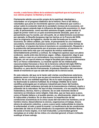 mundo, a esta forma última de la existencia espiritual que es la persona, y a sus valores propios: la libertad y el amor. 
Ciertamente admite una acción propia de lo espiritual -ideologías y voluntades- en el progreso dialéctico de la historia. Pero si las ideas y voluntades que pone en movimiento ejercen una influencia que vuelve a actuar sobre la evolución total de la sociedad e incluso de la economía, sin embargo siguen estando bajo la influencia del desarrollo económico (5). Aquí y allá, el pensamiento, como escribió asimismo Engels, puede realizar el papel de primer violín en un país económicamente atrasado, pero es un pensamiento que ha nacido, por otra parte, de un determinismo económico: por ejemplo, la filosofía burguesa rige los hechos en la Francia del XVIII, pero es originaria de Inglaterra, donde ha sido formada por la nueva economía. En último análisis, por tanto, el pensamiento es una irrealidad secundaria, inmanente al proceso económico. En cuanto a otras formas de lo espiritual, ni siquiera las toma el marxismo en consideración. Respecto a la producción del pensamiento por el proceso económico, el marxismo no aporta en este tema más que una especie de mística materialista lamentablemente primitiva y confusa. Su indigencia aparece aquí con plena evidencia: oscila entre dos términos vagos: reflejo, imposición; diga lo que diga, vuelve a caer en un racionalismo muy cercano al viejo racionalismo burgués, sin ver que él mismo se niega la facultad para hacerlo si permanece fiel a un franco materialismo. La reciente opción de los intelectuales neocomunistas franceses a favor de la herencia cultural del siglo XVIII ha destacado fuertemente esta proximidad, y al mismo tiempo la indecisión filosófica -o, para decirlo francamente, la pobreza filosófica- del marxismo desde el momento en que se sale del campo de la ciencia social. 
En este reducto, del que no le harán salir ciertas conciliaciones exteriores, podemos sacar a la luz lo que es para el marxismo la fuerza esencial de la historia. No es una realidad espiritual. No es la razón burguesa, de la que él ha destronado la solemne futilidad. Es el trabajo infalible de la razón científica prolongada por el esfuerzo industrial para hacer del hombre, siguiendo el ideal cartesiano (privado de la trascendencia cristiana), dueño y poseedor de la naturaleza. He aquí el dios inmanente, a la vez espíritu (físico- matemático), técnica, hierro y cemento. Es en este momento donde el marxismo se introduce como religión. Este dios, que se hace poco a poco, como el Estado italiano o el pueblo alemán, es, efectivamente, objeto de una fe indiscutida y fanática. Es un dios bueno: la imperfección de las condiciones económicas es la única causa del mal entre los hombres y en el hombre mismo. Desarrollemos la ciencia, organicemos el trabajo, Gracia obrera de salvación colectiva, y poco a poco serán reabsorbidas la miseria, la enfermedad, el odio y quizá la muerte. La insuficiencia de las condiciones materiales de vida es el único obstáculo a la expansión del Hombre Nuevo. No existe el homo duplex, ni el mal irreducible. La tecnicidad general reemplaza en el orden de los mitos a la voluntad general; el buen civilizado sustituye al buen salvaje.  