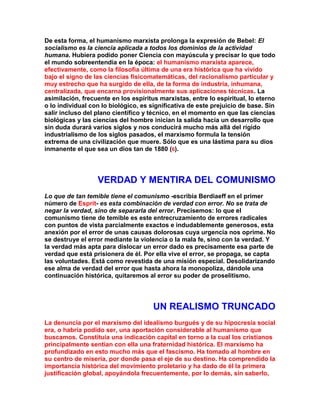 De esta forma, el humanismo marxista prolonga la expresión de Bebel: El socialismo es la ciencia aplicada a todos los dominios de la actividad humana. Hubiera podido poner Ciencia con mayúscula y precisar lo que todo el mundo sobreentendía en la época: el humanismo marxista aparece, efectivamente, como la filosofía última de una era histórica que ha vivido bajo el signo de las ciencias fisicomatemáticas, del racionalismo particular y muy estrecho que ha surgido de ella, de la forma de industria, inhumana, centralizada, que encarna provisionalmente sus aplicaciones técnicas. La asimilación, frecuente en los espíritus marxistas, entre lo espiritual, lo eterno o lo individual con lo biológico, es significativa de este prejuicio de base. Sin salir incluso del plano científico y técnico, en el momento en que las ciencias biológicas y las ciencias del hombre inician la salida hacia un desarrollo que sin duda durará varios siglos y nos conducirá mucho más allá del rígido industrialismo de los siglos pasados, el marxismo formula la tensión extrema de una civilización que muere. Sólo que es una lástima para su dios inmanente el que sea un dios tan de 1880 (6). 
VERDAD Y MENTIRA DEL COMUNISMO 
Lo que de tan temible tiene el comunismo -escribía Berdiaeff en el primer número de Esprit- es esta combinación de verdad con error. No se trata de negar la verdad, sino de separarla del error. Precisemos: lo que el comunismo tiene de temible es este entrecruzamiento de errores radicales con puntos de vista parcialmente exactos e indudablemente generosos, esta anexión por el error de unas causas dolorosas cuya urgencia nos oprime. No se destruye el error mediante la violencia o la mala fe, sino con la verdad. Y la verdad más apta para dislocar un error dado es precisamente esa parte de verdad que está prisionera de él. Por ella vive el error, se propaga, se capta las voluntades. Está como revestida de una misión especial. Desolidarizando ese alma de verdad del error que hasta ahora la monopoliza, dándole una continuación histórica, quitaremos al error su poder de proselitismo. 
UN REALISMO TRUNCADO 
La denuncia por el marxismo del idealismo burgués y de su hipocresía social era, o habría podido ser, una aportación considerable al humanismo que buscamos. Constituía una indicación capital en torno a la cual los cristianos principalmente sentían con ella una fraternidad histórica. El marxismo ha profundizado en esto mucho más que el fascismo. Ha tomado al hombre en su centro de miseria, por donde pasa el eje de su destino. Ha comprendido la importancia histórica del movimiento proletario y ha dado de él la primera justificación global, apoyándola frecuentemente, por lo demás, sin saberIo,  