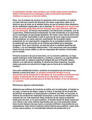 en postulados morales más duraderos que ciertas deducciones científicas. Sobre la formación de las ideologías, sobre la alienación del hombre moderno, se acerca a un terreno sólido. 
Pero, con el pretexto de resolver la oposición entre el espíritu y la materia, no hace más que invertir los términos. Sin duda, suele tener razón en el plano en que se sitúa, en la medida misma en que el hombre hace abandono de las realidades espirituales y de su libertad: las ideologías son mucho más frecuentemente producidas por los intereses que estos intereses influidos por las ideologías. Al menos intercambian una interacción constante, una de cuyas fases, históricamente fundamental, ha sido mantenida en la oscuridad por la sociología y la psicología idealistas. Sin duda, como hemos dicho más arriba, no somos insensibles a todo lo que hay de sano, bajo la provocación de las palabras, en cierta reacción materialista. Se ha podido hablar justamente de una apercepción vengadora de la causalidad material (7 y de la explicación que encuentra en la irritante parcialidad de la ideología burguesa. Pero, para nosotros, se trata de salvar la realidad espiritual del hombre, y no una ideología determinada. Y las reacciones más excusables, hasta las más sanas, deben un día ser separadas del instinto e iluminadas por la verdad. 
El hecho exclusivo de que el marxismo, en su reacción polémica, no haya sabido distinguir entre materialismo y realismo y oponer a un espiritualismo desencarnado un realismo espiritual integral del que la filosofía clásica, anterior a su desviación idealista, le ofrecía las líneas maestras, muestra hasta qué punto era estrecha la imagen que se hacía de la realidad del hombre. 
Pero esta realidad del hombre, nosotros la enraizamos de una forma muy distinta a como él lo hace. La vocación central del hombre no es la dominación de las fuerzas de la naturaleza. O, si se prefiere una fórmula más amplia: la dominación de las fuerzas de la naturaleza no es ni el medio infalible ni el medio principal para el hombre de realizar, ni aun de descubrir, su vocación. 
Eliminemos algunos malentendidos. 
Sabemos que millones de hombres se hallan aún encadenados; el trabajo es su yugo, y hasta se les llega a negar en masa; la escasez de los productos de primera necesidad e su preocupación cotidiana; les falta, en resumen, el mínimo de condiciones materiales necesarias a unas fuerzas medias para la eclosión de una vida espiritual. Esta condición de las masas proletarias basta para excusar, si no para justificar, el desdén brutal de estas masas por una cultura o por unos valores espirituales que no se les presentan desde hace mucho tiempo más que como un paraíso artificial e inaccesible de sus explotadores. Esta misma condición basta todavía para justificar, sobre todo en los nuevos países, un considerable esfuerzo de producción y el  