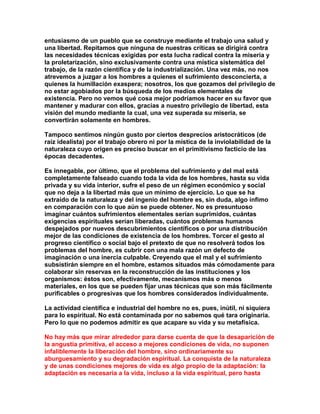 entusiasmo de un pueblo que se construye mediante el trabajo una salud y una libertad. Repitamos que ninguna de nuestras críticas se dirigirá contra las necesidades técnicas exigidas por esta lucha radical contra la miseria y la proletarización, sino exclusivamente contra una mística sistemática del trabajo, de la razón científica y de la industrialización. Una vez más, no nos atrevemos a juzgar a los hombres a quienes el sufrimiento desconcierta, a quienes la humillación exaspera; nosotros, los que gozamos del privilegio de no estar agobiados por la búsqueda de los medios elementales de existencia. Pero no vemos qué cosa mejor podríamos hacer en su favor que mantener y madurar con ellos, gracias a nuestro privilegio de libertad, esta visión del mundo mediante la cual, una vez superada su miseria, se convertirán solamente en hombres. 
Tampoco sentimos ningún gusto por ciertos desprecios aristocráticos (de raíz idealista) por el trabajo obrero ni por la mística de la inviolabilidad de la naturaleza cuyo origen es preciso buscar en el primitivismo facticio de las épocas decadentes. 
Es innegable, por último, que el problema del sufrimiento y del mal está completamente falseado cuando toda la vida de los hombres, hasta su vida privada y su vida interior, sufre el peso de un régimen económico y social que no deja a la libertad más que un mínimo de ejercicio. Lo que se ha extraído de la naturaleza y del ingenio del hombre es, sin duda, algo ínfimo en comparación con lo que aún se puede obtener. No es presuntuoso imaginar cuántos sufrimientos elementales serían suprimidos, cuántas exigencias espirituales serían liberadas, cuántos problemas humanos despejados por nuevos descubrimientos científicos o por una distribución mejor de las condiciones de existencia de los hombres. Torcer el gesto al progreso científico o social bajo el pretexto de que no resolverá todos los problemas del hombre, es cubrir con una mala razón un defecto de imaginación o una inercia culpable. Creyendo que el mal y el sufrimiento subsistirán siempre en el hombre, estamos situados más cómodamente para colaborar sin reservas en la reconstrucción de las instituciones y los organismos: éstos son, efectivamente, mecanismos más o menos materiales, en los que se pueden fijar unas técnicas que son más fácilmente purificables o progresivas que los hombres considerados individualmente. 
La actividad científica e industrial del hombre no es, pues, inútil, ni siquiera para lo espiritual. No está contaminada por no sabemos qué tara originaria. Pero lo que no podemos admitir es que acapare su vida y su metafísica. 
No hay más que mirar alrededor para darse cuenta de que la desaparición de la angustia primitiva, el acceso a mejores condiciones de vida, no suponen infaliblemente la liberación del hombre, sino ordinariamente su aburguesamiento y su degradación espiritual. La conquista de la naturaleza y de unas condiciones mejores de vida es algo propio de la adaptación: la adaptación es necesaria a la vida, incluso a la vida espiritual, pero hasta  